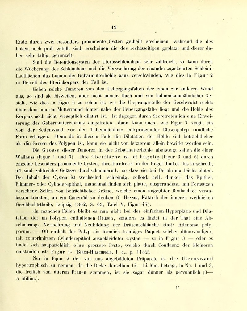 Ende durch zwei besonders prominente Cysten getheilt erscheinen; wahrend die des linken noch prall gefüllt sind, erscheinen die des rechtsseitigen geplatzt und dieser da- her sehr faltig, gerunzelt. Sind die Retentionscysten der Uterusschleimhaut sehr zahlreich, so kann diuch die Wucherung der Schleimhaut und die Verwachsung der einander zugekehrten Schleim- hautflächen das Lumen der Gebärnuitterhöhle ganz verschwinden, wie dies in Figur 2 in Betreff des Uterinkörpers der Fall ist. Gehen solche Tumoren von den Uebergangsfalten der einen zur anderen Wand aus, so sind sie bisweilen, aber nicht immer, flach und von hahnenkammähnlicher Ge- stalt, wie dies in Figur 6 zu sehen ist, wo die Ursprungsstelle der Geschwulst rechts über dem inneren Muttermund hinten nahe der Uebergangsfalte liegt und die Höhle des Körpers noch nicht wesentlich dilatirt ist. Ist dagegen durch Secretretention eine Erwei- terung des Gebarmultercavums eingetreten, dann kann auch, wie Figur 7 zeigt, ein von der Seitenwand vor der Tubenmündung entspringender Blasenpolyp rundliche Form erlangen. Denn da in diesem Falle die Dilatation der Flölile viel beträchtlicher als die Grösse des Polypen ist, kann sie nicht \on letzterem allein bewirkt worden sein. Die Grösse dieser Tumoren in der Gebärmutterhöhle übersteigt selten die einer Wallnuss (Figur I und 7). Ihre Oberfläche ist oft hügelig (Figur 3 und 6) durch einzelne besonders prominente Cysten, ihre Farbe ist in der Regel dunkel- bis kirschroth, oft sind zahlreiche Gefässe durchschimmernd, so dass sie bei Beiührung leicht bluten. Der Inhalt der Cysten ist wechselnd: schleimig, colloid, hell, dunkel; das P]pitliel, Flimmer- oder Cylinderepithel, manchmal finden sich platte, ausgerandete, mit Fortsätzen versehene Zellen von beträchtlicher Grösse, welche einen ungeübten Beobachter veran- lassen könnten, an ein Cancroid zu denken (C. Hennig, Katarrh der inneren weiblichen Geschlechtstheile, Leipzig 1862, S. 63, Tafel V, Figur 47). »In manchen Fällen bleibt es nun nicht bei der einfachen Hyperplasie und Dila- tation der im Polypen enthaltenen Drüsen, sondern es findet in der That eine Ab- schnürung, Vermehrung und Neubildung der Drüsenschläuche statt: Adenoma poly- posum. — Oft enthält der Polyp ein förmlich traubiges Paquet solcher dünnwandiger, mit comprimirtem Cylinderepithel ausgekleideter Cysten — so in Figur 3 — oder es findet sich hauptsächlich eine grössere Cyste, welche durch Confluenz der kleineren entstanden ist: Figur 1« (Birch-Hirschfeld, 1. c, p. 1152). Nur in Figur 2 der von uns abgebildeten Präparate ist die Uterus wand hypertrophisch zu nennen, da die Dicke derselben 12—14 Mm. beträgt, in No. 1 und 3, die freilich von älteren Frauen stammen, ist sie sogar dünner als gewöhnlich (3— 5 Millim.).