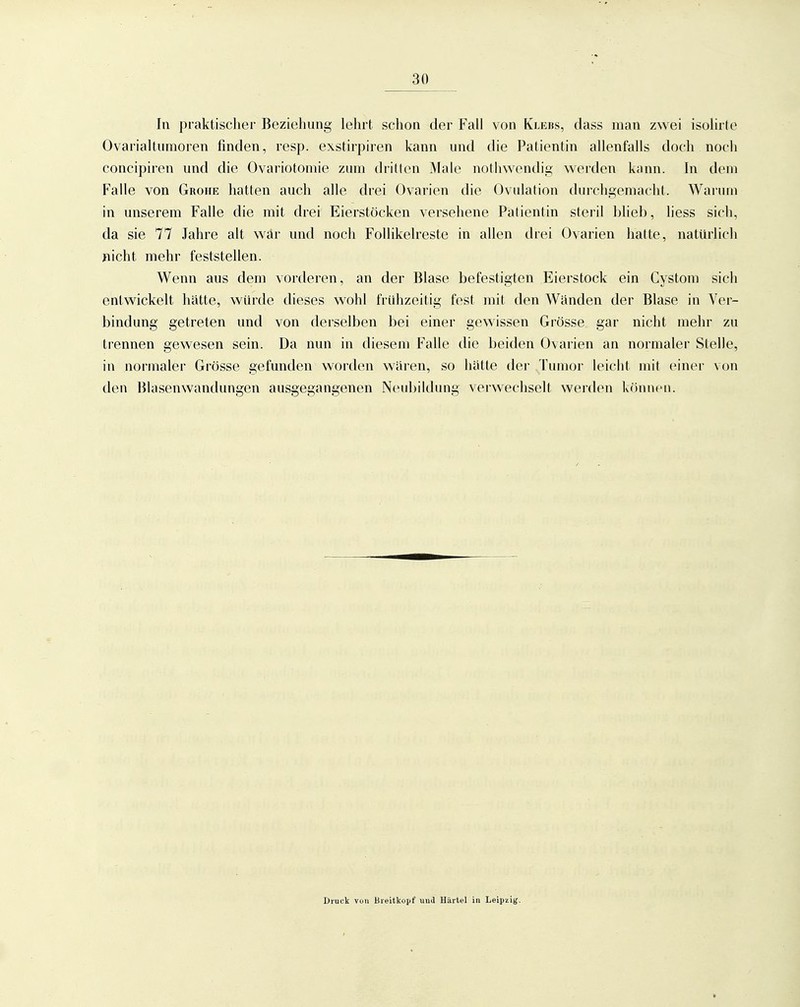 In praktischer Beziehung lehrt schon der Fall von Kle«s, dass man zwei isolirle Ovarialtumoren finden, resp. exstirpiren kann und die Patientin allenfalls doch noch concipiren und die Ovariotomie zum dritten Male nothwendig werden kann. In dem Falle von Grohe hatten auch alle drei Ovarien die Ovulation durchgemacht. Warum in unserem Falle die mit drei Eierstöcken versehene Patientin steril blieb, hess sich, da sie 77 Jahre alt war und noch FoUikelreste in allen drei Ovarien hatte, natürlich jiicht mehr feststellen. Wenn aus dem vorderen, an der Blase befestigten Eierstock ein Cystom sich entwickelt hätte, würde dieses wohl frühzeitig fest mit den Wänden der Blase in Ver- bindung getreten und von derselben bei einer gewissen Grösse gar nicht mehr zu trennen gewesen sein. Da nun in diesem Falle die beiden Ovarien an normaler Stelle, in normaler Grösse gefunden worden wären, so hätte der Tumor leicht mit einer von den Blasenwandungen ausgegangenen Neubildung verwechselt werden können. Druck von Bieitkopf uud Härtel in Leipzig.