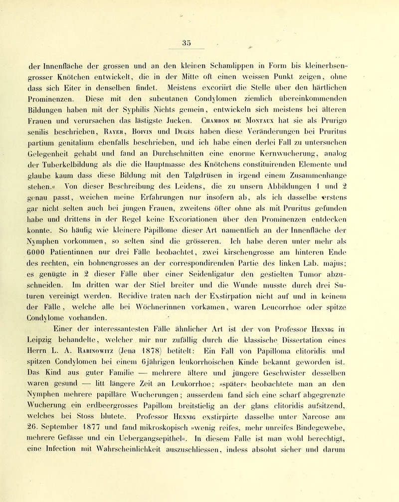 der Innenlliiche der grossen und an den kleinen Scbainlippen in Form bis kleinerbsen- grosser Knötcben entwickelt, die in der Mitte oft einen weissen Punkt zeigen, oline dass sich Eiter in denselben findet. Meistens excoriirt die Stelle über den hartlichcn Prominenzen. Diese mit den subcutanen Condylomen ziemlich übereinkommenden Bildungen haben mit der Syphilis Nichts gemein, entwickeln sich meistens bei älteren Frauen und verursachen das lastigste Jucken. CuAMiiON de Montaux hat sie als Prurigo senilis beschrieben. Rayer, Boivin und Dugi5S haben diese Veränderungen bei Pruritus partium genitalium ebenfalls beschrieben, und ich habe einen derlei Fall zu untersuchen Gelegenheit gehabt und fand an Durchschnitten eine enorme Kernwucherung, analog der Tuberkelbildung als die die Hauptmasse des Knötchens constituirenden Elemente und glaube kaum dass diese Bildung mit den Talgdrüsen in irgend einem Zusammenhange stehen.« Von dieser Besclueibung des Leidens, die zu unsern Abbildungen 1 und genau passt, weiclien meine Erfahrungen nur insofern ab, als ich dasselbe «rstens gar nicht selten aucli bei jungen Frauen, zweitens öfter ohne als mit Pnuitus gefunden habe und drittens in der Regel keine Excoriationen über den Prominenzen entdecken konnte. So häufig wie kU^inere Papillome dieser Art namentlicli an der Innenfläche dov Nymphen vorkommen, so selten sind die grösseren. Ich habe deren unter mehr als 6000 Patientinnen nur drei Fälle beobachtet, zwei kirschengrosse am hinteren Ende des rechten, ein bolmengrosses an der correspondirenden Partie des linken Lab. majus; es genügte in 2 dieser Fälle über einer Seidenligatur den gestielten Tumor al)zu- schneiden. Im dritten war der Stiel breiter und die Wunde musste durch drei Su- turen vereinigt werden. Recidive traten nach der Exstirpation nicht auf und in keinem der Fälle, welche alle bei Wöchnerinnen vorkamen, waren Leucori hoe oder spitze Condylome vorhanden. Einer der interessantesten Fälle ähnlicher Art ist der von Professor Henmg in Leipzig behandelte, welcher mir nur zufällig durch die klassische Dissertation eines Herrn L. A. Rabinowitz (.Tena 1878) betitelt: Ein Fall von Papilloma clitoridis und spitzen Condylomen bei einem 6jährigen leukorrhoischen Kinde bekannt geworden ist. Das Kind aus guter Famili(; ■— mehrere ältere und jüngere Geschwister desselben waren gesund -— litt längere Zeit an Leukorrhoe; »später« beobachtete man an den Nymphen mehrere papilläre Wucherungen ; ausserdem fand sich eine scliarf abgegrenzte Wucherung ein erdbeergrosses Papillom breitstielig an der glans clitoridis aufsitzend, welches bei Stoss blutete. Professor Hennig exstirpirte dasselbe unter Narcose am 26. September 1877 und fand mikroskopisch »wenig reifes, mehr unreifes Bindegewebe, mehrere Gefässe und ein Uel)ergangsepithel«. In diesem Falle ist man wohl berechtigt, eine Infection mit Wahrscheinlichkeit auszuschliessen, indess absolut sicher und darum