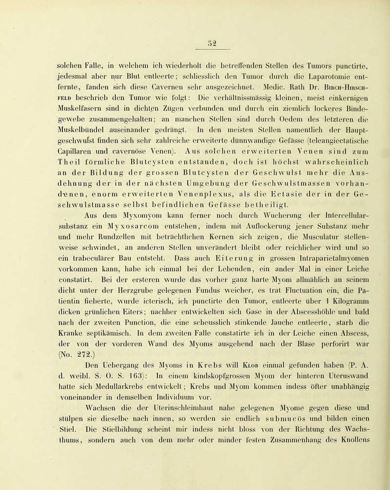 solchen Falle, in welchem ich wiederholt die betreifenden Stellen des Tumors punctirte, jedesmal aber nur Blut entleerte; schliesslich den Tumor durch die Laparotomie ent- fernte, fanden sich diese Cavernen sehr ausgezeichnet. Medic. Rath Dr. Birch-Hirsch- FELD beschrieb den Tumor wie folgt: Die verhältnissmässig kleinen, meist einkernigen Muskelfasern sind in dichten Zügen verbunden und durch ein ziemlich lockeres Binde- gewebe zusammengehalten; an manchen Stellen sind durch Oedem des letzteren die Muskelbündel auseinander gedrängt. In den meisten Stellen namentlich der Haupt- geschwulst finden sich sehr zahlreiche erweiterte dünnwandige Gefässe (teleangiectatische Capillaren und cavernöse Venen). Aus solchen erweiterten Venen sind zum Theil förmliche Blutcysten entstanden, doch ist höchst wahrscheinlich an der Bildung der grossen Blutcysten der Geschwulst mehr die Aus- dehnung der in der nächsten Umgebung der Geschwulstmassen vorhan- d-enen, enorm erweiterten Venenplexus, als die Ectasie der in der Ge- schwulstmasse selbst befindlichen Gefässe betheiligt. Aus dem Myxomyom kann ferner noch durch Wucherung der Intercellular- substanz ein Myxosarcom entstehen, indem mit Auflockerung jener Substanz mehr und mehr Rundzellen mit beträchtlichen Kernen sich zeigen, die Musculatur stellen- weise schwindet, an anderen Stellen unverändert bleibt oder reichlicher wird und so ein trabeculärer Bau entsteht. Dass auch Eiterung in grossen Intraparietalmyomen vorkommen kann, habe ich einmal bei der Lebenden, ein ander Mal in einer Leiche constatirt. Bei der ersteren wurde das vorher ganz harte Myom allmählich an seinem dicht unter der Herzgrube gelegenen Fundus weicher, es trat Fluctuation ein, die Pa- tientin fieberte, wurde icterisch, ich punctirte den Tumor, entleerte über 1 Kilogramm dicken grünlichen Eiters; nachher entwickelten sich Gase in der Abscesshöhle und bald nach der zweiten Function, die eine scheusslich stinkende Jauche entleerte, starb die Kranke septikämisch. In dem zweiten Falle constatirte ich in der Leiche einen Abscess, der von der vorderen Wand des Myoms ausgehend nach der Blase perforirt war (No. 272.) Den Uebergang des Myoms in Krebs will Klob einmal gefunden haben (P. A. d. weibl. S. 0. S. 163): In einem kindskopfgrossen Myom der hinteren Uteruswand hatte sich Medullarkrebs entwickelt; Krebs und Myom kommen indess öfter unabhängig voneinander in demselben Individuum vor. Wachsen die der Uterinschleimhaut nahe gelegenen Myome gegen diese und stülpen sie dieselbe nach innen, so werden sie endhch submucös und bilden einen Stiel. Die Stielbildung scheint mir indess nicht bloss von der Richtung des Wachs- thums, sondern auch von dem mehr oder minder festen Zusammenhang des Knollens