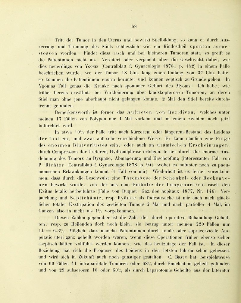 Tritt der Tuiiior in den Uterus und bewirkt Stielljildung, so kann er diircli Aus- zerrung und Trennung des Stiels schliesslich wie ein Kindestheil spontan ausge- stossen werden. Findet diess rasch und bei kleineren Tumoren statt, so greift es die Patientinnen nicht an. Vereitert oder verjaucht aber die Geschwulst dabei, wie dies neuerdings von Ygonin (Centraiblatt f. Gynäcologie 1878, p. 142) in einem Falle beschrieben wurde, wo der Tumor 18 Ctm. lang einen Umfang von 37 Ctm. hatte, so kommen die Patientinnen enorm herunter und können septisch zu Grunde gehen. In Ygonins Fall genas die Kranke nach spontaner Geburt des Myoms. Ich habe, wie früher bereits erwähnt, bei Verkleinerung über kindskopfgrosser Tumoren, an deren Stiel man ohne jene überhaupt nicht gelangen konnte, 2 Mal den Stiel bereits durch- trennt gefunden. Bemerkenswerth ist ferner das Auftreten von Recidiven, welches unter meinen 17 Fällen von Polypen nur I Mal vorkam und in einem zweiten noch jetzt befürchtet wird. In etwa I 0% der Fälle tritt nach kürzerem oder längerem Bestand des Leidens der Tod ein, und zwar auf sehr verschiedene Weise: Er kann nämlich eine Folge des enormen Blutverlustes sein, oder auch an urämischen Erscheinungen: durch Compression der Uieteren, Hydronephrose erfolgen, ferner durch die enorme Aus- dehnung des Tumors an Dyspnoe, Abmagerung und Erschöpfung (interessanter Fall von P. Richter: Centraiblatt f. Gynäcologie 1878, p. 94), wobei es mitunter noch zu pneu- monischen Erkrankungen kommt (1 Fall von mir). Wiederholt ist es ferner vorgekom- men, dass durch die Geschwulst eine Thrombose der Schenkel- oder Beckenve- nen bewirkt wurde, von der aus eine Embolie der Lun gen arter ie rasch den Exitus letalis herbeiführte (Fälle von Duquet: Gaz. des hopitaux 1877, Nr. 146) Ver- jauchung und Septichämie, resp. Pyämie als Todesursache ist mir auch nach glück- licher totaler Exstirpation des gestielten Tumors 2 Mal und nach partieller 1 Mal, im Ganzen also in mehr als '\% vorgekommen. Diesen Zahlen gegenüber ist die Zahl der durch operative Behandlung Geheil- ten, resp. zu Heilenden doch noch klein, sie betrug unter meinen 220 Fällen nur 1 4 = 6,3/(i. Möglich, dass manche Patientinnen durch totale oder supracervicale Am- putatio uteri ganz geheilt worden wären, wenn diese Operationen früher ebenso sicher aseptisch hätten vollführt werden können, wie das heutzutage der Fall ist. In dieser Beziehung hat sich die Prognose des Leidens in den letzten Jahren schon gebessert und wird sich in Zukunft auch noch günstiger gestalten. C. Braun hat beispielsweise von 60 Fällen 41 intraparietale Tumoren oder 68/(i durch Enucleation geheilt gefunden und von 29 subserösen 18 oder 60/„ als durch Laparotomie Geheilte aus der Literatur