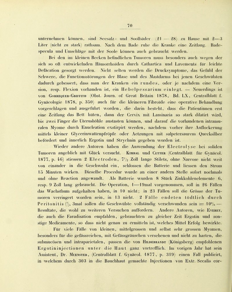 unternehmen können, sind Seesalz- und S()ol])ader (21 — 28) zu Hause mit 2—3 Liter (nicht zu stark) rathsam. Nach dem Bade ruhe die Kranke eine Zeitlang. Bade- specula und Umschlage mit der Soole können auch gebraucht werden. Bei den im kleinen Becken befindlichen Tumoren muss besonders auch wegen der sich so oft entwickelnden Hämorrhoiden durcli Cathartica und Lavements für leichte Defacation gesorgt werden. Nicht selten werden die Drucksymptome, das Gefühl der Schwere, die Functionsstörungen der Blase und des Mastdarms bei jenen Geschwülsten dadurch gebessert, dass man der Kranken ein rundes, oder je nachdem eine Ver- sion, resp. Flexion vorhanden ist, ein Hebelpessarium einlegt. — Neuerdings ist von Gorrequer-Grutith (Obst. Journ. of Great Britain 1878, Bd. LX, Centralblatt f. Gynäcologie 1878, p. 350) auch für die kleineren FibroTde eine operative Behandlung vorgeschlagen und ausgeführt worden, die darin besteht, dass die Patientinnen erst eine Zeitlang das Bett hüten, dann der Cervix mit Laminaria so stark dilatirt wird, bis zwei Finger die Uterushöhle austasten können, und darauf die vorhandenen intraniu- ralen Myome durch Enucleation exstirpirt werden, nachdem vorher ihre Auflockerung mittels kleiner Glycerinwattenpfröpfe oder Aetzungen mit salpetersaui'em Quecksilber befördert und innerlich Krgotin und Strychnin gegeben worden ist. Wieder andere Autoren haben die Anwendung der Electrolyse bei soliden Tumoren angeblich mit Glück versucht. Kimbal und Cutter (Centralblatt für Gyucicol. 1877, p. 46) stiessen 2 Electroden, 7'/2 Zoll lange Stilets, ohne Narcose nicht weit von einander in die Geschwulst ein, schlössen die Batterie und Hessen den Strom 15 Minuten wirken. Dieselbe Procedur wurde an einer andern Stelle sofort nochmals und ohne Reaction angewandt. Als Batterie wurden 8 Stück Zinkkohlenelemente 6, resp. 9 Zoll lang gebraucht. Die Operation, 1—lOmal vorgenommen, soll in 26 Fällen das Wachsthum aufgehalten haben, in 10 nicht; in 23 Fällen soll die Grösse der Tu- moren verringert worden sein, in 13 nicht. 2 Fälle endeten tödtlich durch Peritonitis (!), 3mal sollen die Geschwülste vollständig verschwunden sein = 10% — Resultate, die wohl zu weiteren Versuchen auffordern. Andere Autoren, wie Everet, die auch die Faradisation empfahlen, gebrauchten zu gleicher Zeit Ergotin und son- stige Medicamente, so dass nicht genau zu ermitteln ist, welches Mittel Erfolg bewirkte. Für viele Fälle von kleinen, mittelgrossen und selbst sehr grossen Myomen, besonders für die gefässreichen, mit Gefässgräuschen versehenen und nicht zu harten, die submucösen und intraparietalen, passen die von Hildebrandt (Königsberg) empfohlenen Ergotininjectionen unter die Haut ganz vortrefflich. Im vorigen Jahr hat sein Assistent, Dr. Muenster, (Centralblatt f. Gynäcol. 1877, p. 319) einen Fall publicirt, in welchem durch 303 in die ßauchhaut gemachte Injectionen von Exlr. Secalis cox-