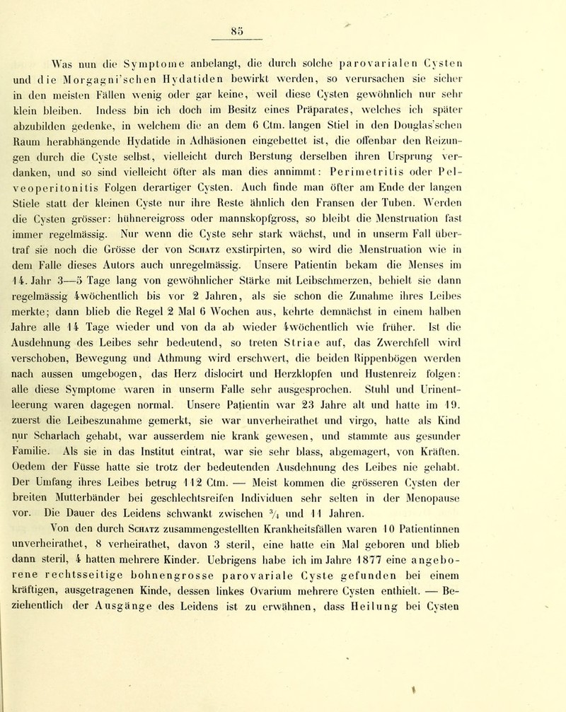 Was min die Symptome anbelangt, die durch solche parovarialen Cysten und die Morgagni'schen Hydatiden bewirkt werden, so verursachen sie sicher in den meisten Fällen wenig oder gar keine, weil diese Cysten gewöhnhch nur sehr klein bleiben. Indess bin ich doch im Besitz eines Präparates, welches ich später abzubilden gedenke, in welchem die an dem 6 Ctm. langen Stiel in den Douglas'schen Raum herabhängende Hydatide in Adhäsionen eingebettet ist, die offenbar den Reizun- gen durch die Cyste selbst, vielleicht durch Berstung derselben ihren Ursprung ver- danken, und so sind vielleicht öfter als man dies annimmt: Perimetritis oder Pel- veoperitonitis Folgen derartiger Cysten. Auch finde man öfter am Ende der langen Stiele statt der kleinen Cyste nur ihre Reste ähnlich den Fransen der Tuben. Werden die Cysten grösser: hühnereigross oder mannskopfgross, so bleibt die Menstruation fast immer regelmässig. Nur wenn die Cyste sehr stark wächst, und in unserm Fall über- traf sie noch die Grösse der von Schatz exstirpirten, so wird die Menstruation wie in dem Falle dieses Autors auch unregelmässig. Unsere Patientin bekam die Menses im 14. Jahr 3—5 Tage lang von gewöhnlicher Stärke mit Leibschmerzen, behielt sie dann regelmässig iwöchentlich bis vor 2 Jahren, als sie schon die Zunahme ihres Leibes merkte; dann blieb die Regel 2 Mal 6 Wochen aus, kehrte demnächst in einem halben Jahre alle 14 Tage wieder und von da ab wieder 4wöchentlich wie früher. Ist die Ausdehnung des Leibes sehr bedeutend, so treten Striae auf, das Zwerchfell wird verschoben, Bewegung und Athmung wird erschwert, die beiden Rippenbögen werden nach aussen umgebogen, das Herz dislocirt und Herzklopfen und Hustenreiz folgen: alle diese Symptome waren in unserm Falle sehr ausgesprochen. Stuhl und Urinent- leerung waren dagegen normal. Unsere Patientin war 23 Jahre alt und hatte im 19. zuerst die Leibeszunahme gemerkt, sie war unverheirathet und virgo, hatte als Kind nur Scharlach gehabt, war ausserdem nie krank gewesen, und stammte aus gesunder Familie. Als sie in das Institut eintrat, war sie sehr blass, abgemagert, von Kräften. Oedem der Füsse hatte sie trotz der bedeutenden Ausdehnung des Leibes nie gehabt. Der Umfang ihres Leibes betrug 112 Ctm. — Meist kommen die grösseren Cysten der breiten Mutterbänder bei geschlechtsreifen Individuen sehr selten in der IMenopause vor. Die Dauer des Leidens schwankt zwischen % und 11 Jahren. Von den durch Schatz zusammengestellten Krankheitsfällen waren 10 Patientinnen unverheirathet, 8 verheirathet, davon 3 steril, eine hatte ein Mal geboren und blieb dann steril, 4 hatten mehrere Kinder. Uebrigens habe ich im Jahre 1877 eine angebo- rene rechtsseitige bohnengrosse parovariale Cyste gefunden bei einem kräftigen, ausgetragenen Kinde, dessen linkes Ovarium mehrere Cysten enthielt. — Be- ziehentlich der Ausgänge des Leidens ist zu erwähnen, dass Heilung bei Cysten I