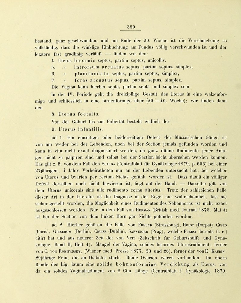 bestand, ganz geschwunden, und am Ende der 20. Woche ist die Verschmelzung so vollständig, dass die winklige Einbuchtung am Fundus völlig verschwunden ist und der letztere fast gradlinig verläuft — finden wir den 4. Uterus bicornis septus, partim septus, unicollis, 5. » introrsum arcuatus septus, partim septus, simplex, 6. » planifundalis septus, partim septus, simplex, 7. » foras arcuatus septus, partim septus, simplex. Die Vagina kann hierbei septa, partim septa und simplex sein. In der IV. Periode geht die dreizipflige Gestalt des Uterus in eine walzenför- mige und schliesslich in eine birnenförmige über (20. — 40. Woche); wir finden dann den 8. Uterus foetalis. Von der Geburt bis zur Pubertät besteht endlich der 9. Uterus infantilis. ad 1. Ein einseitiger oder beiderseitiger Defect der MüLLER'schen Gänge ist von mir weder bei der Lebenden, noch bei der Section jemals gefunden worden und kann in vita nicht exact diagnosticirt werden, da ganz dünne Rudimente jener Anla- gen nicht zu palpiren sind und selbst bei der Section leicht übersehen werden können. Das gilt z.B. von dem Fall den Scauga (Centralblatt für Gynäkologie 1879, p. 605) bei einer 27jährigen, 4 Jahre Verheiratheten nur an der Lebenden untersucht hat, bei welcher von Uterus und Ovarien per rectum Nichts gefühlt worden ist. Dass damit ein völliger Defect derselben noch nicht bewiesen ist, hegt auf der Hand. — Dasselbe gilt von dem Uterus unicornis sine ullo rudimento cornu alterius. Trotz der zahlreichen Fälle dieser Art in der Literatur ist die Diagnose in der Regel nur wahrscheinlich, fast nie sicher gestellt worden, die Möglichkeit eines Rudimentes des Nebenhorns ist nicht exact ausgeschlossen worden. Nur in dem Fall von Herman (British med. Journal 1878. Mai 4) ist bei der Section von dem linken Horn gar Nichts gefunden worden. ad 2. Hierher gehören die Fälle von Freund (Strassburg), Holst (Dorpat), Cusco (Paris), GussEROw (Berlin), Cruise (Dubhn), Saexinger (Prag), welche Fuerst bereits (1. c.) citirt hat und aus neuerer Zeit der von Veit (Zeitschrift für Geburtshülfe und Gynä- kologie, Band II, Heft 1): Mangel der Vagina, solides bicornes Uterusrudiment; ferner von C. VON Rokitansky, (Wiener med. Presse 1877. 23 und 26), ferner der vonE. Kaurin: 29jährige Frau, die an Diabetes starb. Beide Ovarien waren vorhanden. Im obern Rande des Lig. latum eine solide bohnenförmige Verdickung als Uterus, von da ein solides Vaginalrudiment von 8 Ctm. Länge (Centralblatt f. Gynäkologie 1879.