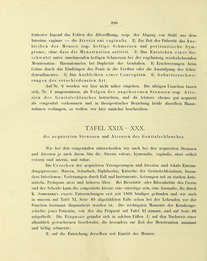 frühester Jugend das Fehlen der Afteröffnung, resp. der Abgang von Stuhl aus dem Introitus vaginae — die Atresia ani vaginalis. 2) Zur Zeit der Pubertät das Aus- bleiben der Menses resp. heftige Schmerzen und peritonitische Sym- ptome, ohne dass die Menstruation auftritt. 3) Das Entstehen einer Ge- schwulst unter zunehmenden heftigen Schmerzen bei der regelmässig wiederkehrenden Menstruation: Haematometra bei Duplicität der Genitahen. 4) Erschwerungen beim Coitus durch das Eindringen des Penis in die Urethra oder die Ausstülpung des Schei- denrudimentes. 5) Das Ausbleiben einer Gonception. 6) Geburtserschwe- rungen der-verschiedensten Art. Auf Nr. 6 werden wir hier nicht näher eingehen. Die übrigen Ursachen lassen sich, Nr. 1 ausgenommen, als Folgen der angeborenen Stenosen resp. Atre- sien des Genitalschlauches betrachten, und da letztere ebenso gut acquirirt als congenital vorkommen und in therapeutischer Beziehung beide dieselben Maass- nahmen verlangen, so wollen wir hier zunächst beschreiben: TAFEL XXIX-XXX, die acquirirten Stenosen und Atresien des Genitalschlauches. Wie bei den congenitalen unterscheiden wir auch bei den acquirirten Stenosen und Atresien je nach ihrem Sitz die Atresia vulvae, hymenalis, vaginalis, uteri orificii externi und interni, und tubae. Die Ursachen der acquirirten Verengerungen und Atresien sind lokale Entzün- dungsprocesse: Masern, Scharlach, Diphtheritis, Katarrhe der Genitalschleimhaut, beson- ders Infectionen; Verletzungen durch Fall und Instrumente, Aetzungen mit zu starken Aetz- mitteln, Prolapsus uteri und höheres Alter. Bei Bicornität oder Bilocularität des Uterus und der Scheide kann die congenitale Atresie eine einseitige sein, eine Anomalie, die durch K. Schroeder's exacte Untersuchungen erst seit 1866 häufiger gefunden und wie auch in unserm auf Tafel XI, Seite 89 abgebildeten Falle schon bei der Lebenden vor der Punction bestimmt diagnosticirt worden ist. Die wichtigsten Momente der Krankenge- schichte jener Patientin, von der das Präparat auf Tafel XI stammt, sind auf Seite 88 mitgetlieilt. Die Diagnose gründet sich in solchen Fällen 1) auf den Nachweis einer allmählich gewachsenen Geschwulst, die besonders zur Zeit der Menstruation zunimmt und heftig schmerzt; 2) auf die Entstehung derselben seit Eintritt der Menses;