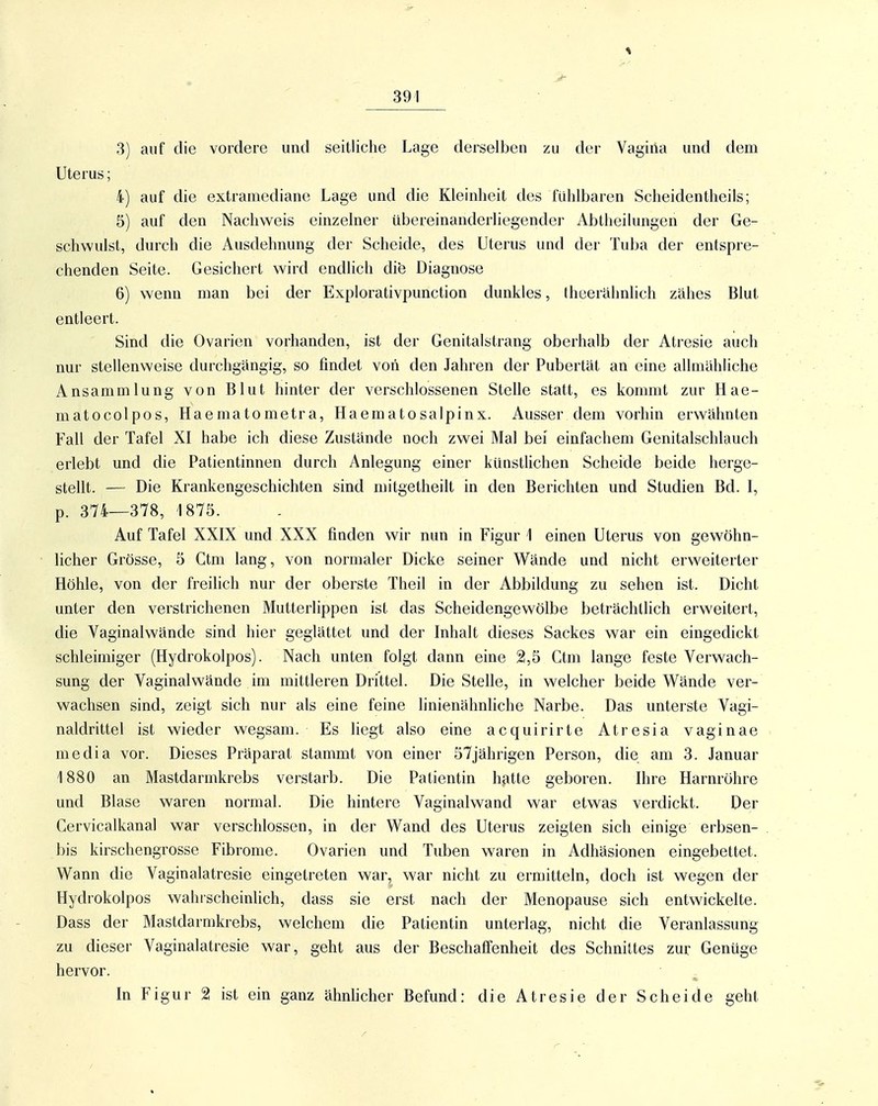 I 3) auf die vordere und seitliche Lage derselben zu der Vagina und dem Uterus; 4) auf die extramediane Lage und die Kleinheit des fühlbaren Scheidentheils; 5) auf den Nachweis einzelner übereinanderliegender Abtheilungen der Ge- schwulst, durch die Ausdehnung der Scheide, des Uterus und der Tuba der entspre- chenden Seite. Gesichert wird endlich die Diagnose 6) wenn man bei der Explorativpunction dunkles, theerähnlich zähes Blut entleert. Sind die Ovarien vorhanden, ist der Genitalstrang oberhalb der Atresie auch nur stellenweise durchgängig, so findet von den Jahren der Pubertät an eine allmähliche Ansammlung von Blut hinter der verschlossenen Stelle statt, es kommt zur Hae- matocolpos, Haematometra, Haematosalpinx. Ausser dem vorhin erwähnten Fall der Tafel XI habe ich diese Zustände noch zwei Mal bei einfachem Genitalschlauch erlebt und die Patientinnen durch Anlegung einer künstlichen Scheide beide herge- stellt. — Die Krankengeschichten sind mitgetheilt in den Berichten und Studien Bd. I, p. 374—378, 1875. Auf Tafel XXIX und XXX finden wir nun in Figur 1 einen Uterus von gewöhn- licher Grösse, 5 Ctm lang, von normaler Dicke seiner Wände und nicht erweiterter Höhle, von der freilich nur der oberste Theil in der Abbildung zu sehen ist. Dicht unter den verstrichenen Mutterlippen ist das Scheidengewölbe beträchtlich erweitert, die Vaginalwände sind hier geglättet und der Inhalt dieses Sackes war ein eingedickt schleimiger (Hydrokolpos). Nach unten folgt dann eine 2,5 Ctm lange feste Verwach- sung der Vaginalwände im mittleren Drittel. Die Stelle, in welcher beide Wände ver- wachsen sind, zeigt sich nur als eine feine linienähnliche Narbe. Das unterste Vagi- naldrittel ist wieder wegsam. Es liegt also eine acquirirte Atresia vaginae media vor. Dieses Präparat stammt von einer 57jährigen Person, die am 3. Januar 1880 an Mastdarmkrebs verstarb. Die Patientin hatte geboren. Ihre Harnröhre und Blase waren normal. Die hintere Vaginalwand war etwas verdickt. Der Cervicalkanal war verschlossen, in der Wand des Uterus zeigten sich einige erbsen- bis kirschengrosse Fibrome. Ovarien und Tuben waren in Adhäsionen eingebettet. Wann die Vaginalatresie eingetreten war, war nicht zu ermitteln, doch ist wegen der Hydrokolpos wahrscheinlich, dass sie erst nach der Menopause sich entwickelte. Dass der Mastdarmkrebs, welchem die Patientin unterlag, nicht die Veranlassung zu dieser Vaginalatresie war, geht aus der Beschaffenheit des Schnittes zur Genüge hervor. In Figur 2 ist ein ganz ähnhcher Befund: die Atresie der Scheide geht