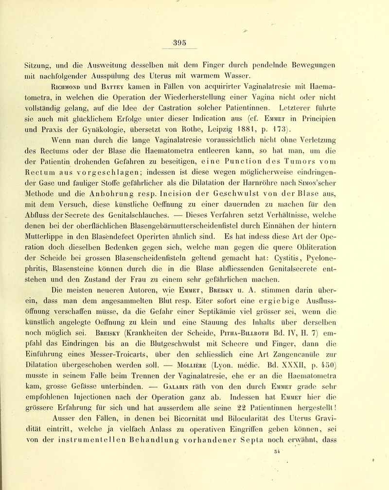Sitzung, und die Ausweitung desselben mit dem Finger durch pendelnde Bewegungen mit nachfolgender Ausspülung des Uterus mit warmem Wasser. RiciiMOND und Battey kamen in Fällen von acquirirter Vaginalatresie mit Haema- tometra, in welchen die Operation der Wiederherstellung einer Vagina nicht oder nicht vollständig gelang, auf die Idee der Castration solcher Patientinnen. Letzterer führte sie auch mit glücklichem Erfolge unter dieser Indication aus (cf. Emmet in Principien und Praxis der Gynäkologie, übersetzt von Rothe, Leipzig 1881, p. 173). Wenn man durch die lange Vaginalatresie voraussichtlich nicht ohne Verletzung des Rectums oder der Blase die Haematometra entleeren kann, so hat man, um die der Patientin drohenden Gefahren zu beseitigen, eine Punction des Tumors vom Rectum aus vorgeschlagen; indessen ist diese wegen möglicherweise eindringen- der Gase und fauliger Stoffe gefährhcher als die Dilatation der Harnröhre nach SmoN'scher Methode und die Anbohrung resp. Incision der Geschwulst von der Blase aus, mit dem Versuch, diese künstliche OefFnung zu einer dauernden zu machen für den Abfluss derSecrete des Genitalschlauches. — Dieses Verfahren setzt Verhältnisse, welche denen bei der oberflächhchen Blasengebärmutterscheidenfistel durch Einnähen der hintern Mutterlippe in den Blasendefect Operirten ähnlich sind. Es hat indess diese Art der Ope- ration doch dieselben Bedenken gegen sich, welche man gegen die quere Obliteration der Scheide bei grossen Blasenscheidenfisteln geltend gemacht hat: Cystitis, Pyelone- phritis, Blasensteine können durch die in die Blase abfliessenden Genitalsecrete ent- stehen und den Zustand der Frau zu einem sehr gefährlichen machen. Die meisten neueren Autoren, wie Emmet, Breisky u. A. stimmen darin über- ein, dass man dem angesammelten Blut resp. Eiter sofort eine ergiebige Ausfluss- öffnung verschaffen müsse, da die Gefahr einer Septikämie viel grösser sei, wenn die künstlich angelegte OefFnung zu klein und eine Stauung des Inhalts über derselben noch möghch sei. Bkeisky (Krankheiten der Scheide, Pitiia-Billroth Bd. IV, H. 7) em- pfahl das Eindringen bis an die Blutgeschwulst mit Scheere und Finger, dann die Einführung eines Messer-Troicarts, über den schliesslich eine Art Zangencaniile zur Dilatation übergeschoben werden soll. — Molliere (Lyon, medic. Bd. XXXII, p. 450) musste in seinem Falle beim Trennen der Vaginalatresie, ehe er an die Haematometra kam, grosse Gefässe unterbinden. — Galabin räth von den durch Emmet grade sehr empfohlenen Injectionen nach der Operation ganz ab. Indessen hat Emmet hier die grössere Erfahrung für sich und hat ausserdem alle seine 221 Patientinnen hergestellt! Ausser den Fällen, in denen bei Bicornität und Bilocularität des Uterus Gravi- dität eintritt, welche ja vielfach Anlass zu operativen Eingriffen geben können, sei von der instrumenteilen Behandlung vorhandener Septa noch erwähnt, dass