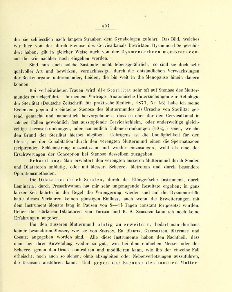 der sie schliesslich nach langem Sträuben dem Gynäkologen zufuhrt. Das Bild, welches wir hier von der durch Stenose des Cervicalkanals bewirkten Dysmenorrhöe geschil- dert haben, gilt in gleicher Weise auch von der Dysmenorrhoea membranacea, auf die wir nachher noch eingehen werden. Sind nun auch solche Zustände nicht lebensgefährlich, so sind sie doch sehr qualvoller Art und bewirken, vernachlässigt, durch die entziindhchen Verwachsungen der Beckenorgane untereinander, Leiden, die bis weit in die Menopause hinein dauern können. Bei verheiratheten Frauen wird die Sterilität sehr oft auf Stenose des Mutter- mundes zurückgeführt. In meinem Vortrage: Anatomische Untersuchungen zur Aetiologie der Sterilität (Deutsche Zeitschrift für praktische Medicin, 1877, Nr. 46) habe ich meine Bedenken gegen die einfache Stenose des Muttermundes als Ursache von Sterilität gel- tend gemacht und namenthch hervorgehoben, dass es eher der den Cervicalkanal in solchen Fällen gewöhnlich fest ausstopfende Cervicalschleim, oder anderweitige gleich- zeitige Uteruserkrankungen, oder namentlich Tubenerkrankungen (1 0 %!) seien, welche den Grund der Sterilität hierbei abgäben. Uebrigens ist die Unmöglichkeit für den Uterus, bei der Cohabitation 'durch den verengten Muttermund einen die Spermatozoen recipirenden Schleimstrang auszustossen und wieder einzusaugen, wohl als eine der Erschwerungen der Conception bei Stenose desselben zuzugeben. Behandlung: Man erweitert den verengten äusseren Muttermund durch Sonden und Dilatatoren unblutig, oder mit Messer, Scheere, Metrotom und durch besondere Operationsmethoden. Die Dilatation durch Sonden, durch das Ellinger'sche Instrument, durch Laminaria, durch Presschwamm hat mir sehr ungenügende Resultate ergeben; in ganz kurzer Zeit kehrte in der Regel die Verengerung wieder und auf die Dysmenorrhöe hatte dieses Verfahren keinen gimstigen Einfluss, auch wenn die Erweiterungen mit dem Instrument Monate lang in Pausen von 8—1 4 Tagen constant fortgesetzt wurden. Ueber die stärkeren Dilatatoren von Fritsch und B. S. Schultze kann ich noch keine Erfahrungen angeben. Um den äusseren Muttermund blutig zu erweitern, bedarf man durchaus keiner besonderen Messer, wie sie von Simpson, Ed. Martin, Greenhalgii, Matthieu und CoGHiLL angegeben worden sind. Alle diese Instrumente haben den Nachtheil, dass man bei ihrer Anwendung weder so gut, wie bei dem einfachen Messer oder der Scheere, genau den Druck controliren und modificiren kann, wie ihn der einzelne Fall erheischt, noch auch so sicher, ohne abzugleiten oder Nebenverletzungen auszuführen, die Discision ausführen kann. Und gegen die Stenose des inneren Mutter-