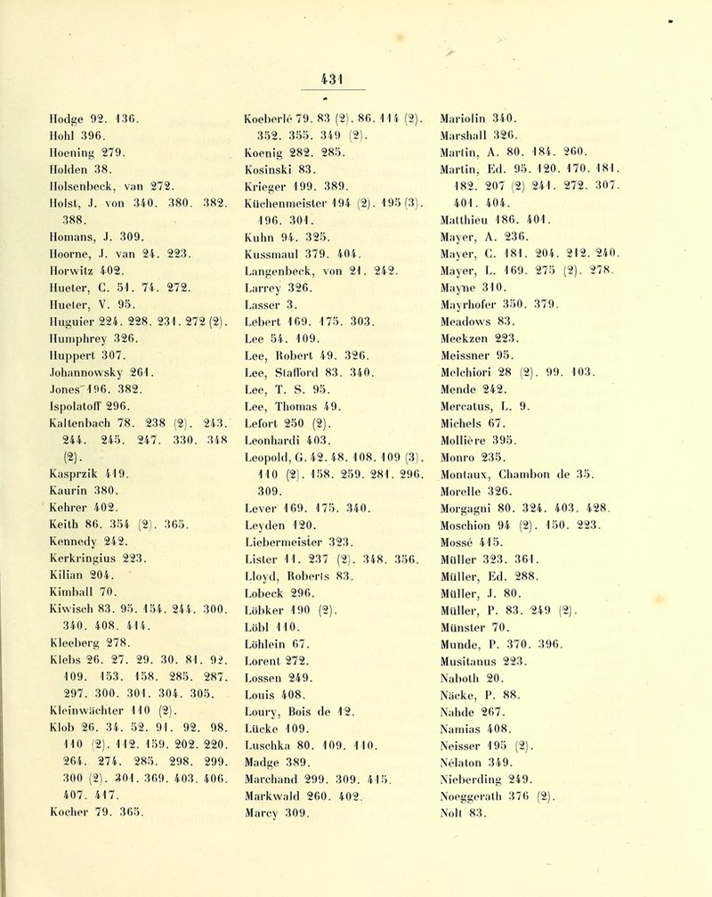 Hodge 92. 136. Hohl 396. Hoening 279. Holden 38. Holsenbeck, v;in 272. Holst, .1. von 340. 380. 382. 388. Homans, J. 309. Hoorne, .1. van 24. 223. Horwitz 402. Hueter, C. 51. 74. 272. Hueler, V. 95. Huguier 224. 228. 231. 272 (2). Humphrey 326. Huppert 307. Johannowsky 261. Jones'196. 382. Ispolatoff 296. Kaltenbach 78. 238 (2). 243. 244. 245. 247. 330. 348 (2). Kasprzik 419. Kaurin 380. Kehrer 402. Keith 86. 354 (2). 365. Kennedy 242. Kerkringius 223. Kilian 204. Kimball 70. Kiwisch 83. 95. 154. 2i4. 300. 340. 408. 414. Kleeberg 278. Klebs 26. 27. 29. 30. 81. 92. 109. 153. 158. 285. 287. 297. 300. 301. 304. 305. Kleinwächter MO (2). Klob 26. 34. 52. 91. 92. 98. 110 (2). 112. 159. 202. 220. 264. 274. 285. 298. 299. 300 (2). 301. 369. 403. 406. 407. 417. Kocher 79. 365. Koeberle 79. 83 (2). 86. 114 (2). 352. 355. 349 (2). Koenig 282. 285. KosinskI 83. Krieger 199. 389. Küchenmeister 194 (2). 195(3). 196. 301. Kuhn 94. 325. Kussmaul 379. 404. Langenbeck, von 21. 242. Larrey 326. Lasser 3. Lebert 169. 175. 303. Lee 54. 109. Lee, Robert 49. 326. Lee, Slafford 83. 340. Lee, T. S. 95. Lee, Thomas 49. Lefort 250 (2). Leonhardi 403. Leopold, G. 42.48. 108. 109 (3). 110 (2). 158. 259. 281. 296. 309. Lever 169. 175. 340. Leyden 120. Liebermeister 323. Lister 11. 237 (2). 348. 356. Lloyd, Roberls 83. Lobeck 296. Löbker 190 (2). Löbl 110. Löhlein 67. Lorent 272. Lossen 249. Louis 408. Loury, Bois de 12. Lücke 109. Luschka 80. 109. 110. Madge 389. Marchand 299. 309. 415. Markwald 260. 402. Marcy 309. Mariolin 340. Marshail 326. Marlin, A. 80. 184. 260. Martin, Ed. 95. 120. 170. 181 182. 207 (2) 241. 272. 307 401. 404. Matthieu 186. 401. Mayer, A. 236. Mayer, G. 181. 204. 212. 240 Mayer, L. 169. 275 (2). 278. Mayiie 310. Mayrhofer 350. 379. Meadows 83. Meekzen 223. Meissner 95. Melchiori 28 (2). 99. 103. Mende 242. Mercatus, L. 9. Michels 67. Molliere 395. Monro 235. Montaux, Ghambon de 35. Morelle 326. Morgagni 80. 324. 403. 428. Moschion 94 (2). 150. 223. Mosse 415. Müller 323. 361. Müller, Ed. 288. Müller, .1. 80. Müller, P. 83. 249 (2). Münster 70. Munde, P. 370. 396. Musitauus 223. Naboth 20. Näcke, P. 88. Nahde 267. Namias 408. Neisser 195 (2). Nelaton 349. Nieberding 249. Noeggerath 376 (2). Noll 83.