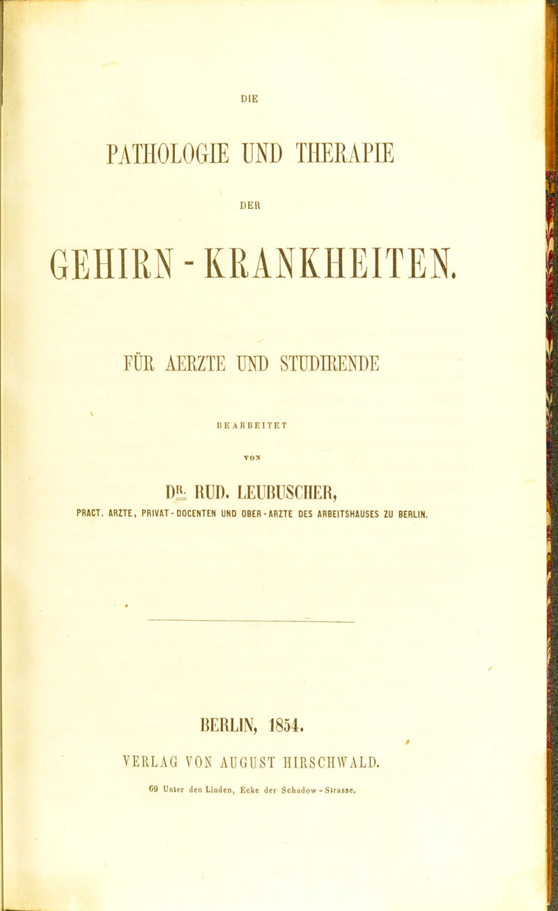 DIE PATHOLOGIE UND THERAPIE DER GEHIRN - KRANKHEITEN. FÜR AERZTE UND STUDIRENDE BEARBEITET VON Dl RUD. LEUBUSCHER, PRÄCT. ARZTE, PRIVAT-DOCENTEN UNO OBER-ÄRZTE DES ARBEITSHAUSES ZU BERLIN. BERLIN, 1854. VERLAG VON AUGUST HIRSCIIWALD. 69 Unter den Linden, Ecke der Schildow - Slrnsse.