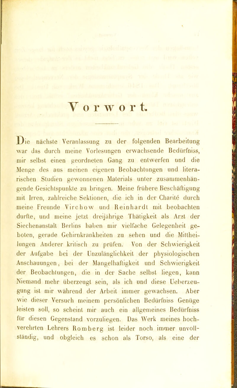 Vorwort. Die nächste Veranlassung zu der folgenden Bearbeitung war das durch meine Vorlesungen erwachsende Bedürfniss, mir selbst einen geordneten Gang zu entwerfen und die Menge des aus raeinen eigenen Beobachtungen und litera- rischen Studien gewonnenen Materials unter zusammenhän- gende Gesichtspunkte zu bringen. Meine frühere Beschäftigung mit Irren, zahlreiche Sektionen, die ich in der Chai'ite durch meine Freunde Virchow und Reinhardt mit beobachten durfte, und meine jetzt dreijährige Thatigkeit als Arzt der Siechenanstall Berlins haljen mir vielfache Gelegenheit ge- boten, gerade Gehirnkrankheiten zu sehen und die Mitthei- lungen Anderer kritisch zu prüfen. Von der Schwierigkeit der Aufgabe bei der Unzulänglichkeit der physiologischen Anschauungen, bei der Mangelhaftigkeit und Schwierigkeit der Beobachtungen, die in der Sache selbst liegen, kann Niemand mehr überzeugt sein, als ich und diese Ueberzeu- gung ist mir während der Arbeit immer gevvachsen. Aber wie dieser Versuch meinem persönlichen Bedürfniss Genüge leisten soll, so scheint mir auch ein allgemeines Bedürfniss für diesen Gegenstand vorzuliegen. Das Werk meines hoch- verehrten Lehrers Romberg ist leider noch immer unvoll- ständig, und obgleich es schon als Torso, als eine der