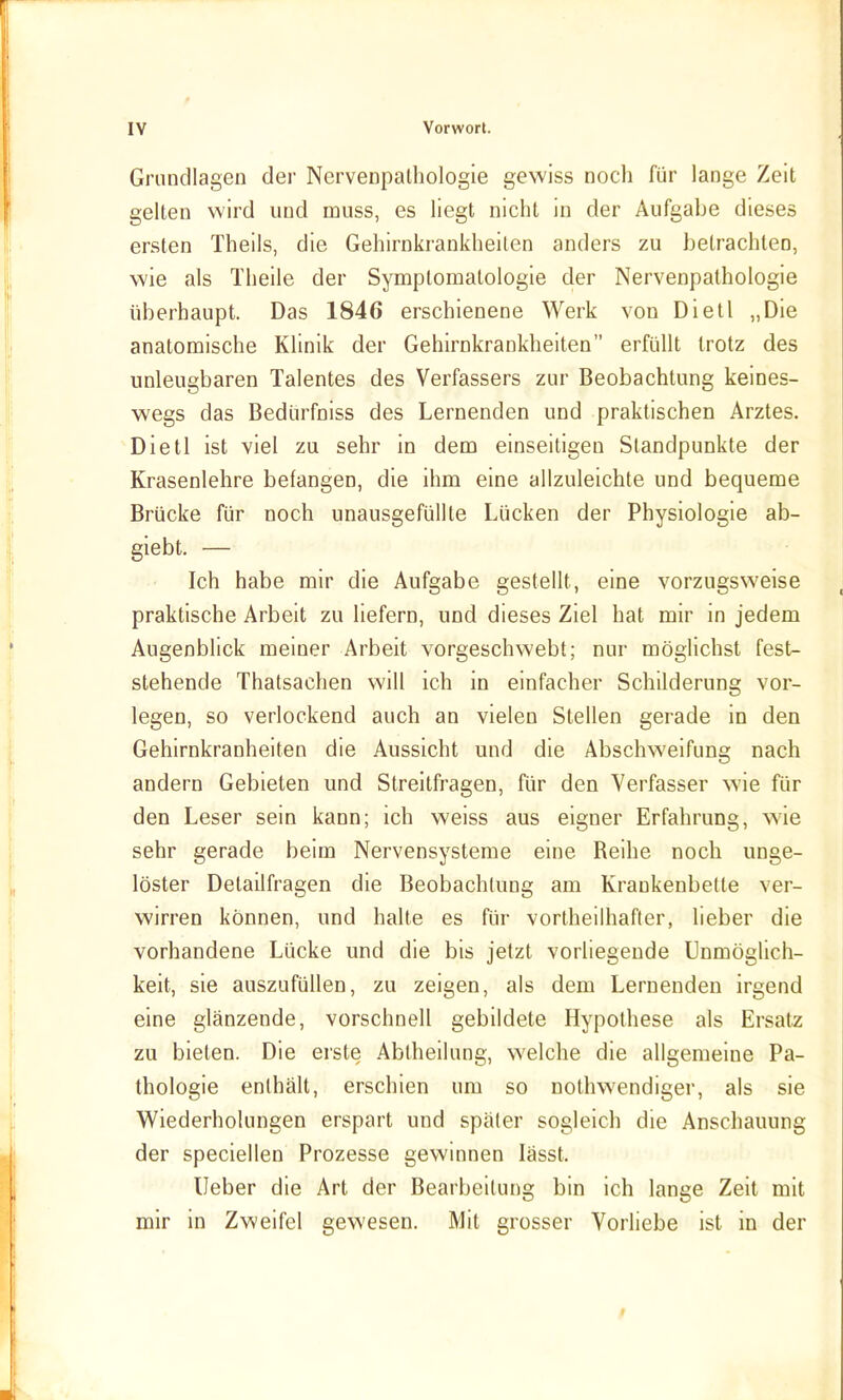 Grundlagen der Nervenpalhologie gewiss noch für lange Zeit gelten wird und muss, es liegt nicht in der Aufgabe dieses ersten Theils, die Gehirnkrankheiten anders zu betrachten, wie als Theile der Symptomatologie der Nervenpalhologie überhaupt. Das 1846 erschienene Werk von Dietl „Die anatomische Klinik der Gehirnkrankheiten erfüllt trotz des unleugbaren Talentes des Verfassers zur Beobachtung keines- wegs das Bedürfniss des Lernenden und praktischen Arztes. Dietl ist viel zu sehr in dem einseitigen Standpunkte der Krasenlehre befangen, die ihm eine allzuleichte und bequeme Brücke für noch unausgefüllte Lücken der Physiologie ab- giebt. — Ich habe mir die Aufgabe gestellt, eine vorzugsweise praktische Arbeit zu liefern, und dieses Ziel hat mir in jedem Augenblick meiner Arbeit vorgeschwebt; nur mögHchst fest- stehende Thatsachen will ich in einfacher Schilderung vor- legen, so verlockend auch an vielen Stellen gerade in den Gehirnkranheiten die Aussicht und die Abschweifung nach andern Gebieten und Streitfragen, für den Verfasser wie für den Leser sein kann; ich weiss aus eigner Erfahrung, wie sehr gerade beim Nervensysteme eine Reihe noch unge- löster Detailfragen die Beobachtung am Krankenbette ver- wirren können, und halte es für vortheilhafter, lieber die vorhandene Lücke und die bis jetzt vorliegende Unmöglich- keit, sie auszufüllen, zu zeigen, als dem Lernenden irgend eine glänzende, vorschnell gebildete Hypothese als Ersatz zu bieten. Die erste Abtheilung, welche die allgemeine Pa- thologie enthält, erschien um so nothwendiger, als sie Wiederholungen erspart und später sogleich die Anschauung der speciellen Prozesse gewinnen lässt. lieber die Art der Bearbeitung bin ich lange Zeit mit mir in Zweifel gewesen. Mit grosser Vorliebe ist in der