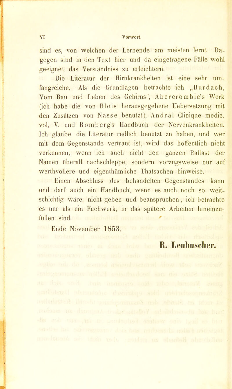 sind es, von welchen der Lernende am meisten lernt. Da- gegen sind in den Text hier und da eingetragene Fälle wohl geeignet, das Verständniss zu erleichtern. Die Literatur der Hirnkrankheiten ist eine sehr um- fangreiche. Als die Grundlagen betrachte ich „Burdach, Vom Bau und Leben des Gehirns, Abercrombie's Werk (ich habe die von Blois herausgegebene Uebersetzung mit den Zusätzen von Nasse benutzt), Andral Clinique medic. vol. V. und Romberg's Handbuch der Nervenkrankheiten. Ich glaube die Literatur redlich benutzt zn haben, und wer mit dem Gegenstände vertraut ist, wird das holfentlich nicht verkennen, wenn ich auch nicht den ganzen Ballast der Namen überall nachschleppe, sondern vorzugsweise nur auf werthvollere und eigenthümliche Thatsachen hinweise. Einen .4bschluss des behandelten Gegenstandes kann und darf auch ein Handbuch, vs'enn es auch noch so weit- schichtig wäre, nicht geben und beanspruchen, ich l)etrachte es nur als ein Fachwerk, in das spätere Arbeiten hineinzu- füllen sind. ' Ende November 1853. R. Leubiischer.