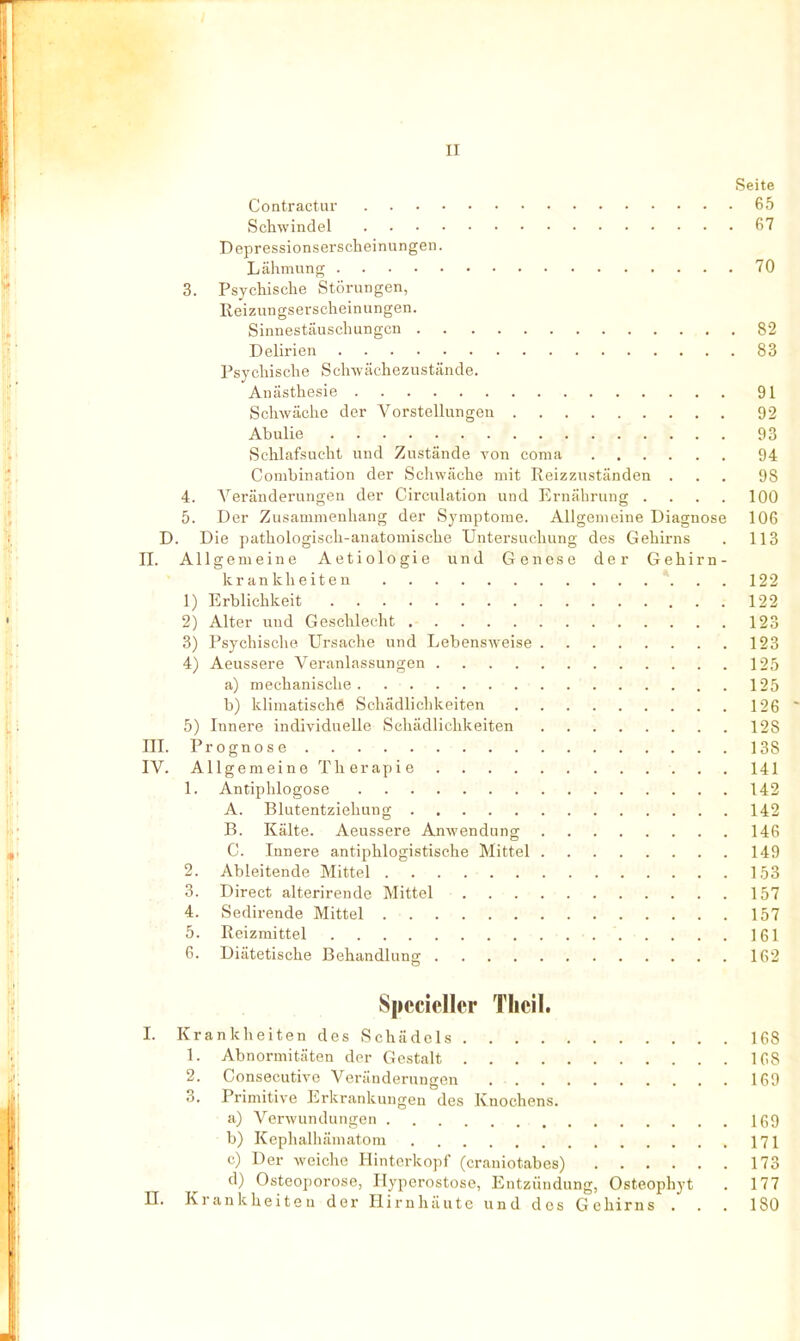 Seite Contractur 65 Schwindel 67 Depressionserscheinungen. Lähmung 70 3. Psychische Störungen, Reizungserscheinungen. Sinnestäuschungen 82 Delirien 83 Psychische Schwächezustäncle. Anästhesie 91 Schwäche der Vorstellungen 92 Abulie ■ 93 Schlafsucht und Zustände von coma 94 Combination der »Schwäche mit Reizzuständen ... 98 4. Veränderungen der Circulation und Ernährung .... 100 5. Der Zusammenhang der Symptome. Allgemeine Diagnose 106 D. Die pathologisch-anatomische Untersuchung des Gehirns . 113 II. Allgemeine Aetiologie und Genese der Gehirn- krankheiten ... 122 ' 1) Erblichkeit 122 2) Alter und Geschlecht 123 3) Psychische Ursache und Lebensweise 123 4) Aeussere Veranlassungen 125 a) mechanische 125 b) klimatische Schädlichkeiten 126 5) Innere individuelle Schädlichkeiten 128 III. Prognose 138 IV. Allgemeine Therapie 141 1. Antiphlogose 142 A. Bkitentziehung 142 B. Kälte. Aeussere Anwendung 146 C. Innere antiphlogistische Mittel 149 2. Ableitende Mittel 153 ' ■ 3. Direct alterirende Mittel 157 4. Sedirende Mittel 157 5. Reizmittel 1G1 6. Diätetische Behandlung ■. 162 Spccicllcr Tlicil. I. Krankheiten des Schädels 168 1. Abnormitäten der Gestalt 168 2. Consecutive Veränderungen 169 3. Primitive Erkrankungen des Knochens. a) Verwundungen Iß9 b) KephalhäniatOTu 171 c) Der weiche Hinterkopf (craniotabes) 173 d) Osteoporose, Hyperostose, Entzündung, Osteophyt . 177 n. Krankheiten der Hirnhäute und des Gehirns ... 180
