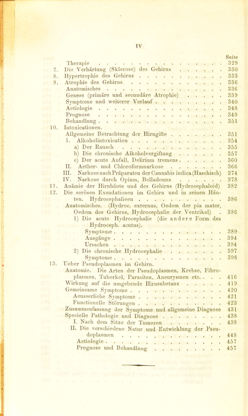 Seite Therapie 329 7. Die Verhärtung (Sklerose) des Gehirns 330 8. Hypertrophie des Gehirns 333 9. Atrophie des Gehirns 336 Anatomisches 336 Genese (primäre und secundäre Atrophie) 339 Symptome und weiterer Verlauf 340 Aetiologie 348 Prognose 349 Behandlung 351 10. Intoxicationen. Allgemeine Betrachtung der Hirngifte 351 1. Alkoholintoxication 354 a) Der Rausch 355 b) Die chronische Alkoholvergiftung 357 c) Der acute Anfall, Delirium tremens 360 n. Aether- und Chloroformnarkose 366 ni. Narkose nachPräparaten der Cannabis indica (Haschisch) 374 IV. Narkose durch Opium, Belladonna 378 11. Anämie der Hirnhäute und des Gehirns (Hydrocephaloid) 382 12. Die serösen Exsudationeu im Gehirn und in seinen Häu- ten. Hydi'ocephalieen 386 Anatomisches. (Hydroc. externus, Oedem der pia mater, Oedem des Gehirns, Hydrocepbalie der Ventrikel) . 386 1) Die acute Hydrocephalie (die andere Form des Hydroceph. acutus). Symptome 389 Ausgänge 394 Ursachen 394 2) Die chronische Hydrocephalie 397 Symptome 398 13. Ueber Pseudoplasmen im Gehirn. Anatomie. Die Arten der Pseudoplasmen, Krebse, Fibro- plasmen, Tuberkel, Parasiten, Aneurysmen etc. . . . 416 Wirkung auf die umgebende Hii-nsubstanz 419 Gemeinsame Symptome 420 Aeusserliche Symptome 421 Functionelle Störungen 423 Zusammenfassung der Symptome und allgemeiue Diagnose 431 Specielle Pathologie und Diagnose 438 I. Nach dem Sitze der Tumoren 438 n. Die verschiedene Natur und Entwicklung der Pseu- doplasmen 448 Aetiologie 457 . . Prognose und Behandlung 457