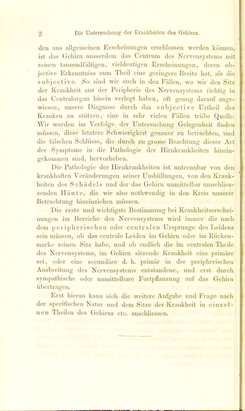 den aus allgemeinen Erscheinungen erschlossen werden können, ist das Gehirn ausserdem das Centrum des Nervensystems mit seinen tausendfältigen, vieldeutigen Erscheinungen, deren ob- jective Erkenntniss zum Theil eine geringere Breite liat, als die subjective. So sind wir auch in den Fällen, avo wir den Sitz der Krankheit avis der Peripherie des Nervensystems richtig in das Centraiorgan hinein verlegt haben, oft genug darauf ange- wiesen, unsere Diagnose durch das subjective Urtheil des Kranken zu stützen, eine in sehr vielen Fällen trübe Quelle. Wir werden im Verfolge der Untersuchung Gelegenheit finden müssen, diese letztere Schwierigkeit genauer zu betrachten, imd die falschen Schlüsse, die durch zu grosse Beachtung dieser Ai-t der Symptome in die Pathologie der Hirukrankheiten hinein- gekommen sind, hervorheben. Die Pathologie der Hirnkrankheiten ist untrennbar von den krankhaften Veränderungen seiner Umhüllungen, von den Krank- heiten des Schädels und der das Gehirn unmittelbar umschlies- senden Häute, die wir also nothwendig in den Kreis unserer Betrachtung hineinziehen müssen. Die erste und wichtigste Bestimmung bei Krankheitserschei- mmgen im Bereiche des Nervensystems wird immer die nach dem peripherischen oder centralen Ursprünge des Leidens sein müssen, ob das centrale Leiden im Gehirn oder im Rücken- marke seinen Sitz habe, und ob endlich die im centralen Theile des Nervensystems, im Gehirn sitzende Krankheit eine iDrimärc sei, oder eine secundäre d. h. primär in der perij^herischen Ausbreitung des Nervensystems entstandene, luid erst durch sympathische oder unmittelbare Fortpflanzung auf das Gehirn übertragen. Erst hieran kann sich die weitere Aufo-abe und Fraj^e nach der specifischen Natur und dem Sitze der Krankheit in einzel- nen Theilen des Gehirns etc. auschUessen.