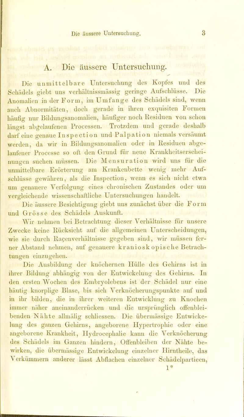 A. Die äussere UntersucliiiDg. Die unmittelbare Untersuclmng des Kopfes und des Scliüdels giebt uns verbältnissmässig geringe Aufscblüsse. Die AnomaHcn in der Form, im Umfange des Scliädels sind, wenn aueb Abnormitäten, docb gerade in ibren exquisiten Formen bäufig nur BibUmgsanomaben, bäufiger nocb Residuen von scbon längst abgelaufenen Processen. Trotzdem und gerade desbalb darfeine genaue Inspection und Palpation niemals versäumt werden, da wir in Bildungsanomalien oder in Residuen abge- laiifener Processe so oft den Grund für neue Krankbeitserscbei- nuno-en sueben müssen. Die Mensuration wird uns für die unmittelbare Erörterung am Krankenbette wenig mebr Auf- scblüsse gewäbren, als die Inspection, wenn es sieb nicbt etwa um genauere Verfolgung eines cbroniscben Zustandes oder um vergleicbende wissenscbaftlicbe Untersucbungen bandelt. Die äussere Besicbtigung giebt uns zunäcbst über die Form und Grösse des Scbädels Auskunft. Wir nebmen bei Betracbtung dieser Verbältnisse für unsere Zwecke keine Rücksiebt auf die allgemeinen Uuterscbeidungen, wie sie durcb Ra^enverbältnisse gegeben sind, wir müssen fer- ner Abstand nebmen, auf genauere kraniosk opis die Betracb- tunsren eiuzua:eben. Die Ausbildun«? der knöcbernen Hülle des Gebirns ist in ibrer Bildung abbängig von der Entwickeluug des Gebirns. In den ersten Wocben des Embryolebens ist der Scbädel nur eine bäutig knorplige Blase, bis sieb Verknöcberuugspunkte auf und in ibr bilden, die in ibrer weiteren Entwicklung zu Knocben immer näber aneinanderrücken und die ursprünglicb offenblei- benden Näbte allmälig scbliessen. Die übermässige Entwicke- luug des ganzen Geliirns, angeborene Hypertroplüe oder eine angeborene lii-ankbeit, Hydrocepbalie kann die Verknöcberung des Scbädels im Ganzen bindern, Offenbleiben der Näbte be- wirken, die übermässige Entwickelung einzelner liirntbeile, das Verkümmern anderer lässt Abflacben einzelner Scbädelpartieen, 1*