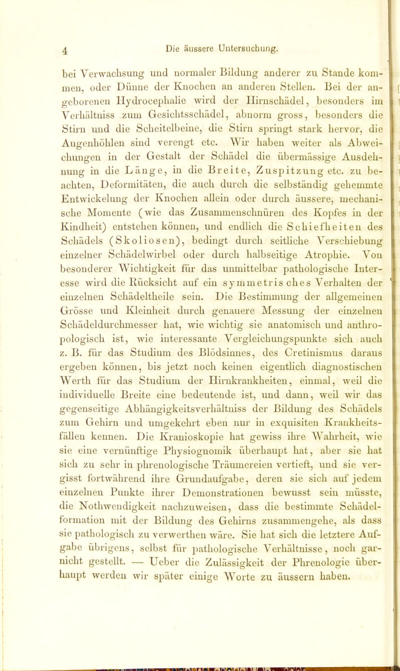 bei Verwachsung und normaler Bildung anderer zu Stande kom- men, oder Dünne der Knoclien an anderen Stelleu. Bei der an- geborenen Hydrocephalie wird der Hirnschädel, besonders im Verhältniss zum Gesiclitsschädel, abnorm gross, besonders die Stirn und die Scheitelbeine, die Stirn springt stark hervor, die Augenhöhlen sind verengt etc. Wir haben weiter als Abwei- chungen in der Gestalt der Schädel die übermässige Ausdeh- nung in die Länge, in die Breite, Zuspitzung etc. zu be- achten, Deformitäten, die auch durch die selbständig gehemmte Entwickeluug der Knochen allein oder durch äussere, mechani- sche Momente (wie das Zusammenschnüren des Kopfes in der Kindheit) entstehen können, und endlich die Schiefheiten des Schädels (Skoliosen), bedingt durch seitliche Verschiebung einzelner Schädelwirbel oder durch halbseitige Atrophie. Von besonderer Wichtigkeit für das unmittelbar pathologische Inter- esse wird die Rücksicht auf ein symmetris ches Verhalten der einzelnen Schädeltheile sein. Die Bestimmung der allgemeinen Grösse und Kleinheit durch genauere Messung der einzelnen Schädeldurchmesser hat, wie wichtig sie anatomisch und anthro- pologisch ist, wie interessante Vergleichungspunkte sich auch z. B. für das Studium des Blödsinnes, des Cretinismus daraus ergeben können, bis jetzt noch keinen eigenthch diagnostischen Werth für das Studium der Hirnkrankheiten, einmal, weil die individuelle Breite eine bedeutende ist, und dann, weü wir das gegenseitige Abhängigkeitsverhältniss der Bildung des Schädels zum Gehirn und umgekehrt eben nur in exquisiten Krankheits- fällen kennen. Die Kranioskopie hat gewiss ihre Wahrheit, wie sie eine vernünftige Physiognomik überhaupt hat, aber sie hat sich zu sehr in phrenologische Träumereien vertieft, und sie ver- gisst fortwährend ihre Grundaufgabe, deren sie sich auf jedem einzelnen Punkte ihrer Demonstrationen bewusst sein müsste, die Notliwendigkeit nachzuweisen, dass die bestimmte Schädel- formation mit der Bildung des Geliii'ns zusammengehe, als dass sie pathologisch zu verwcrthen wäre. Sie hat sich die letztere Auf- gabe übrigens, selbst für pathologische Verhältnisse, noch gar- nicht gestellt. — lieber die Zulässigkeit der Phrenologie über- haupt werden wir später einige Worte zu äussern haben.
