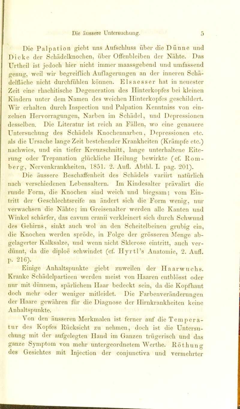 Die Palpation giebt uns Aufschluss über die Dünne und Dicke der Scliädelknochen, über Offenbleiben der Nähte. Das Urtheil ist jedoch hier nicht immer maassgebend und umfassend genug, weil wir begreiflich Auflagerungen an der inneren Schä- delfläche nicht durchfühlen können. Elsaesser hat in neuester Zeit eine rhachitische Degeneration des Hinterkopfes bei Ideinen Kindern unter dem Namen des weichen Hinterkopfes geschildert. Wir erhalten durch Inspection luid Palpation Kenntniss von ein- zelnen Hervorragungen, Narben im Schädel, und Depressionen desselben. Die Literatur ist reich an Fällen, wo eine genauere Untersuchung des Schädels Knochennarben, Depressionen etc. als die Ursache lange Zeit bestehender Krankheiten (Krämpfe etc.) nachwies, und ein tiefer Kreuzschnitt, lange unterhaltene Eite- rung oder Trepanation glückliche Heilung bewirkte (cf. Rom- berg, Nervenkrankheiten, 1851. 2. Aufl. Abthh 1. pag. 201). Die äussere Beschafi'enheit des Schädels variirt natürlich nach verschiedenen Lebensaltern. Im Kindesalter prävalirt die runde Form, die Knochen sind weich und biegsam; vom Ein- tritt der Geschlechtsreife an ändert sich die Form wenig, nur verwachsen die Nähte; im Greisenalter werden alle Kanten imd Winkel schärfer, das cavum cranii verkleinert sich durch Schwiuid des Gehirns, sinkt auch wol an den Scheitelbeinen grubig ein, die Knochen werden spröde, in Folge der grösseren Menge ab- gelagerter Kalksalze, und wenn nicht Slderose eintritt, auch ver- dünnt, da die diploe schwindet (cf Hyrtl's Anatomie, 2. Aufl. p. 216). Einige Anhaltspunkte giebt zuweilen der Haarwuchs. Kranke Schädelpartieen werden meist von Haaren entblösst oder nur mit dünnem, spärUchem Haar bedeckt sein, da die Kopfhaut doch mehr oder weniger mitleidet. Die Farbenveränderungen der Haare gewähren für die Diagnose der Hirnkrankheiten keine Anhaltspunkte. Von den äusseren Merkmalen ist ferner auf die Tempera- tur des Kopfes Rücksicht zu nehmen, doch ist die Untersu- chung mit der aufgelegten Hand im Ganzen trügerisch und das ganze Symptom von mehr untergeordnetem Werthe. Röthung des Gesichtes mit Injection der conjunctiva und vermehrter