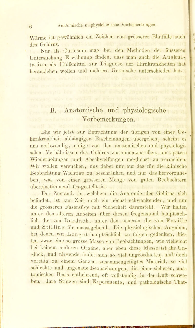 Wärme ist gewöhnlich ein Zeichen von grösserer Bhitf'iille auch des Gehirns. Nur als Curiosum mag bei den Methoden der äusseren Untersuchung Erwähnung finden, dass man auch die Auskul- tation als Hiilfsmittel zur Diagnose der Hirnkranklieiten hat heranziehen wollen und melnrere Geräusche unterschieden hat. B. Anatomische und pliysiologisclie Yorbemerkungen. Ehe wir jetzt zur Betrachtung der übrigen von einer Ge- hirnlvrankheit abhängigen Erscheinungen übergehen, scheint es uns nothwendig, einige A'^on den anatomischen und physiologi- schen Verhältnissen des Gehirns zusammenzustellen, um spätere Wiederholungen und Abschweifungen möglichst zu vermeiden. Wir wollen versuchen, uns dabei nur auf das für die klinische Beobachtung Wichtige zu beschränken und mir das hervorzuhe- ben, was von einer grösseren Menge von guten Beobachtern übereinstimmend festgestellt ist. Der Zustand, in welchem die Anatomie des Gehirns sich befindet, ist zur Zeit noch ein höchst schwankender, und nur die grösseren Faserzüge mit Sicherheit dargestellt. AVir halten unter den älteren Arbeiten über diesen Gegenstand hauptsäch- lich die von Burdach, unter den neixeren die von Foville und Stilling für maassgebend. Die physiologischen Angaben, bei denen wir Longet hauptsächhch zu folgen gedenken, bie- ten zwar eine so grosse Masse von Beobachtungen, wie vielleicht bei keinem anderen Organe, aber oben diese Masse ist ihr Un- glück, und nirgends findet sich so viel ungeordnetes, und doch voreilig zu einem Ganzen zusammengefügtes Material, so viel schlechte und ungenaue Beobachtungen, die einer sicheren, ana- tomischen Basis entbehrend, oft vollständig in der Luft schwe- ben. Ihre Stützen sind Experimente, und pathologische That-