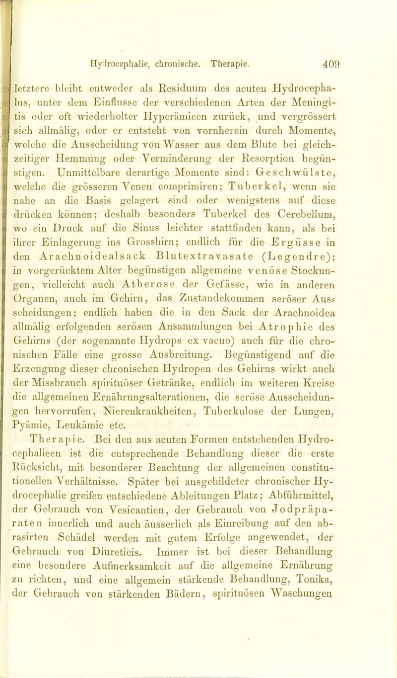letztere bleibt entweder als Residuum des acuten Hydrocepha- lus, unter dem Einflüsse der verschiedenen Arten der Meningi- tis oder oft wiederholter Hyperümieen zurück, und vergrössert sich aUmälig, oder er entsteht von vornherein durch Momente, welche die Ausscheidung von Wasser aus dem Blute bei gleich- zeitiger Hemmung oder Verminderung der Resorption begün- stigen. Unmittelbare derartige Momente sind: Geschwülste, welche die grösseren Venen comprimiren; Tuberkel, wenn sie nahe an die Basis gelagert sind oder wenigstens auf diese drücken können; deshalb besonders Tuberkel des Cerebellum, wo ein Druck auf die Sinus leichter stattfinden kann, als bei ihrer Einlagerung ins Grosshirn; endlich für die Ergüsse in den Arachnoidealsack Blutextravasate (Legendre); in vorgerücktem Alter begünstigen allgemeine venöse Stockun- gen, vielleicht auch Atherose der Gefässe, wie in anderen Organen, auch im Gehirn, das Zustandekommen seröser Aus* Scheidungen; endlich haben die in den Sack der Arachnoidea allmälig erfolgenden serösen Ansammlungen bei Atrophie des Gehirns (der sogenannte Hydrops ex vacuo) auch für die chro- nischen Fälle eine grosse Ausbreitung. Begünstigend auf die Erzeugung dieser chronischen Hydropen des Gehirns wirkt auch der Missbrauch spirituöser Getränke, endlich im weiteren Kreise die allgemeinen Ernährungsalterationen, die seröse Ausscheidun- gen hervorrufen, Nierenkrankheiten, Tuberkulose der Lungen, Pyämie, Leukämie etc. Therapie. Bei den aus acuten Formen entstehenden Plydro- cephalieen ist die entsprechende Behandlung dieser die erste Rücksicht, mit besonderer Beachtung der allgemeinen constitu- tionellen Verhältnisse. Später bei ausgebildeter chronischer Hy- drocephalie greifen entschiedene Ableitungen Platz; Abführmittel, der Gebrauch von Vesicantien, der Gebrauch von Jodpräpa- raten innerlich und auch äusserlich als Einreibung auf den ab- rasirten Schädel werden mit gutem Erfolge angewendet, der Gebrauch von Diureticis. Immer ist bei dieser Behandlung eine besondere Aufmerksamkeit auf die allgemeine Ernährung zu richten, und eine allgemein stärkende Behandlung, Tonika, der Gebrauch von stärkenden Bädern, spirituösen Waschungen