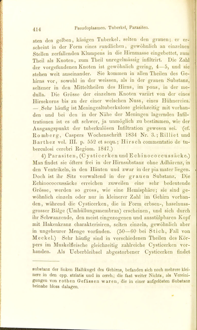 Pseiidoplasmen. Tuberkel, Parasiten. sten den gelben, käsigen Tuberkel, selten den grauen; er er- scheint in der Form eines rundlichen, gewöhnlich an einzelnen Stellen zerlallenden Klumpens in die Hirnmasse eingebettet, zum Theil als Knoten, zum Theil unregelmässig infiltrirt. Die Zahl der vorgefundenen Knoten ist gewöhnlich gering, 4—5, und sie stehen weit auseinander. Sie kommen in allen Theilen des Ge- hirns vor, sowohl in der weissen, als in der grauen Substanz, seltener in den Mitteitheilen des Hirns, im pons, in der me- dulla. Die Grösse der einzelnen Knoten variirt von der eines Hirsekorns bis zu der einer welschen Nuss, eines Hühnereies. — Sehr häufig ist Meningealtuberkulose gleichzeitig mit vorhan- den und bei den in der Nähe der Meningen lagernden Infil- trationen ist es oft schwer, ja unmöglich zu bestimmen, wie der Ausgangspunkt der tuberkulösen Infiltration gewesen sei. (cf. Romberg, Caspers Wochenschrift 1834 Nr. 3. ;Rilliet und Barthez vol. III. p. 552 etsequ.; Hirsch commentatio de tu- berculosi cerebri Regiom. 1847.) 4) Parasiten, (C y sti cerken und E chinococcussäcke.) Man findet sie öfters frei in der Hirnsubstanz ohne Adhärenz, in den Ventrikeln, in den Häuten und zwar in der pia mater liegen. Doch ist ihr Sitz vorwaltend in der grauen Substanz. Die Echiiiococcussäcke erreichen zuweilen eine sehr bedeutende Grösse, werden so gross, wie eine Hemisphäre; sie sind ge- wöhnlich einzeln oder nur in kleinerer Zahl im Gehirn vorhan- den, während die Cysticerken, die in Form erbsen-, haselnuss- grosser Bälge (Umhüllungsmembran) erscheinen, und sich durch ihr Schwanzende, den meist eingezogenen und ausstülpbaren Kopf mit Hakenkranz charakterisiren, selten einzeln, gewöhnlich aber in ungeheurer Menge vorfinden. (50—60 bei Stich, Fall von Meckel.) Sehr häufig sind in verschiedenen Theilen des Kör- pers im Muskelfleische gleichzeitig zahlreiche Cysticerken vor- handen. Als Ueberbleibsel abgestorbener Cysticerken findet Substanz der linken Halbkugel des Gehirns, befanden sich noch mehrere klei- nere in den cpp. striatis und in cereb.; die fast weiter Nichts, als Vereini- gungen von rotheu Gefässen waren, die in einer aufgelösten Substanz beinahe bloss dalagen.