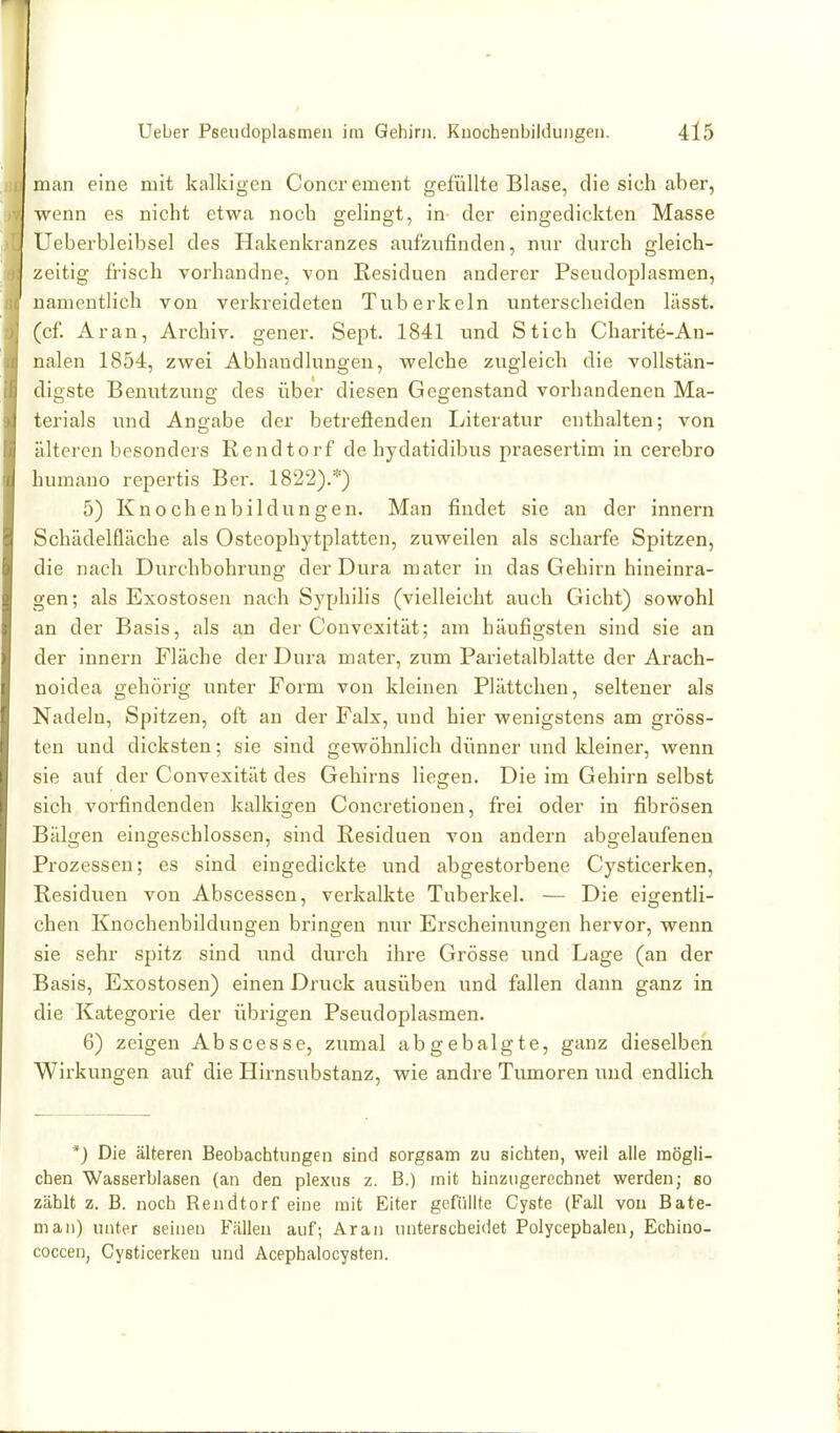 man eine mit kalkigen Concrement gefüllte Blase, die sich aber, wenn es nicht etwa noch gelingt, in- der eingedickten Masse Ueberbleibsel des Hakenkranzes aufzufinden, nur durch gleich- zeitig frisch vorhandne, von Residuen anderer Pseudoplasmen, namentlich von verkreideten Tuberkeln unterscheiden lässt. (cf Aran, Archiv, gener. Sept. 1841 und Stich Charite-An- nalen 1854, zwei Abhandlungen, welche zugleich die vollstän- digste Benutzung des über diesen Gegenstand vorhandenen Ma- terials und Angabe der betrefienden Literatur enthalten; von älteren besonders Rendtorf de hydatidibus praesertim in cerebro humauo repertis Ber. 1822).*) 5) Knoebenbildüngen. Man findet sie an der innern Schädelfläche als Osteophytplatten, zuweilen als scharfe Spitzen, die nach Durchbohrung der Dura mater in das Gehirn hineinra- gen; als Exostosen nach Syphilis (vielleicht auch Gicht) sowohl an der Basis, als an der Convexität; am häufigsten sind sie an der innern Fläche der Dura mater, zum Parietalblatte der Arach- noidea gehörig unter Form von kleinen Plättchen, seltener als Nadeln, Spitzen, oft an der Falx, und hier wenigstens am gröss- ten und dicksten; sie sind gewöhnlich dünner und Meiner, wenn sie auf der Convexität des Gehirns liegen. Die im Gehirn selbst sich vorfindenden kalkigen Concretionen, frei oder in fibrösen Bälgen eingeschlossen, sind Residuen von andern abgelaufenen Prozessen; es sind eingedickte und abgestorbene Cysticerken, Residuen von Abscessen, verkalkte Tuberkel. — Die eigentli- chen Knochenbildungen bringen nur Erscheinungen hervor, wenn sie sehr spitz sind und durch ihre Grösse und Lage (an der Basis, Exostosen) einen Druck ausüben und fallen dann ganz in die Kategorie der übrigen Pseudoplasmen. 6) zeigen Abscesse, zumal abgebalgte, ganz dieselben Wirkungen auf die Hirnsubstanz, wie andre Tumoren und endlich *) Die älteren Beobachtungen sind sorgsam zu sichten, weil alle mögli- chen Wasserblasen (an den plexns z. B.) mit hinzugerechnet werden; so zählt z. B. noch Rendtorf eine mit Eiter gefiillfe Cyste (Fall von Bate- man) unter seinen Fällen auf; Aran unterscheidet Polycephalen, Echino- coccen, Cysticerken und Acephalocysten.
