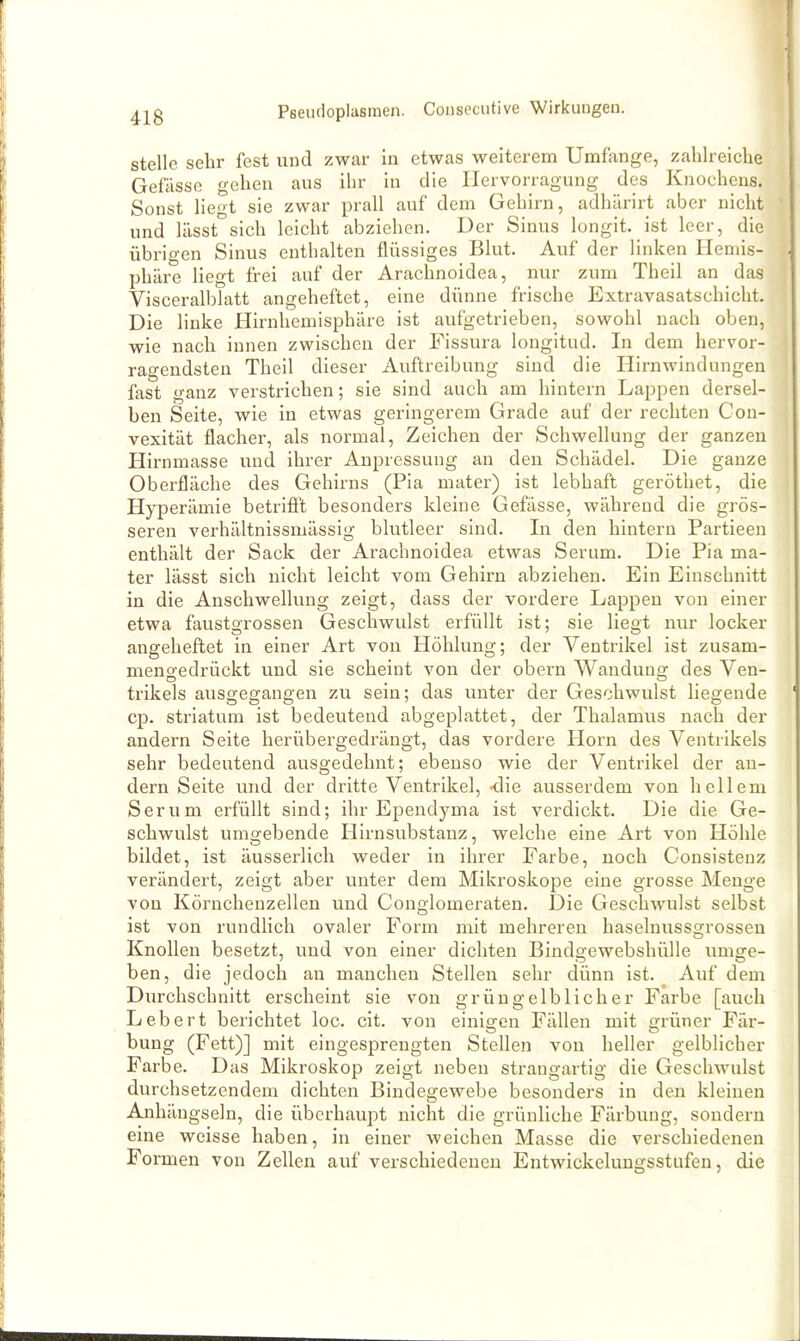 stelle sehr fest und zwar in etwas weiterem Umfange, zahlreiche Gefässo gehen aus ihr in die Ilervorragung des Knochens. Sonst liegt sie zwar prall auf dem Gehirn, adhärirt aber nicht ^ und lässt sich leicht abziehen. Der Sinus longit. ist leer, die übrigen Sinus enthalten flüssiges Blut. Auf der linken ITeniis- phäre liegt frei auf der Arachnoidea, nur zum Theil an das \ Visceralblatt angeheftet, eine dünne frische Extravasatschicht. Die linke Hirnhemisphäre ist aufgetrieben, sowohl nach oben, wie nach innen zwischen der Fissura longitud. In dem hervor- ragendsten Theil dieser Auftreibung sind die Hirnwindungen fast ganz verstrichen; sie sind auch am hintern Lappen dersel- ben Seite, wie in etwas geringerem Grade auf der rechten Con- vexität flacher, als normal, Zeichen der Schwellung der ganzen Hirnmasse und ihrer Anpressung an den Schädel. Die ganze Oberfläche des Gehirns (Pia mater) ist lebhaft geröthet, die Hyperämie betrifi't besonders kleine Gefässe, während die grös- seren verhältnissmässig blutleer sind. In den hintern Partieen enthält der Sack der Arachnoidea etwas Serum. Die Pia ma- ter lässt sich nicht leicht vom Gehirn abziehen. Ein Einschnitt in die Anschwellung zeigt, dass der vordere Lappen von einer etwa faustgrossen Geschwulst erfüllt ist; sie liegt nur locker angeheftet in einer Art vou Höhlung; der Ventrikel ist zusam- menoedrückt vmd sie scheint von der obern Wandung des Ven- trikels ausgegangen zu sein; das unter der Geschwulst liegende cp. striatum ist bedeutend abgeplattet, der Thalamus nach der andern Seite herübergedrängt, das vordere Horn des Ventrikels sehr bedeutend ausgedehnt; ebenso wie der Ventrikel der an- dern Seite und der dritte Ventrikel, -die ausserdem von hellem Serum erfüllt sind; ihr Ependyma ist verdickt. Die die Ge- schwulst umgebende Hirnsubstanz, welche eine Art von Höhle bildet, ist äusserlich weder in ihrer Farbe, noch Consisteuz verändert, zeigt aber unter dem Mikroskope eine grosse Menge von Körnchenzellen und Conglomeraten. Die Geschwulst selbst ist von rundlich ovaler Form mit mehreren haselnussgrossen Knollen besetzt, und von einer dichten Bindgewebshülle umge- ben, die jedoch an manchen Stellen sehr dünn ist. Auf dem Durchschnitt erscheint sie von grün gelb lieh er Farbe [auch Lebert berichtet loc. cit. von einigen Fällen mit grüner Fär- Dung (Fett)] mit eingesprengten Stellen vou heller gelblicher Farbe. Das Mikroskop zeigt neben strangartig die Geschwulst durchsetzendem dichten Bindegewebe besonders in den kleinen Anhängseln, die überhaupt nicht die grünliche Färbung, sondern eine weisse haben, in einer weichen Masse die verschiedenen Formen von Zellen auf verschiedeneu Entwickelungsstufen, die