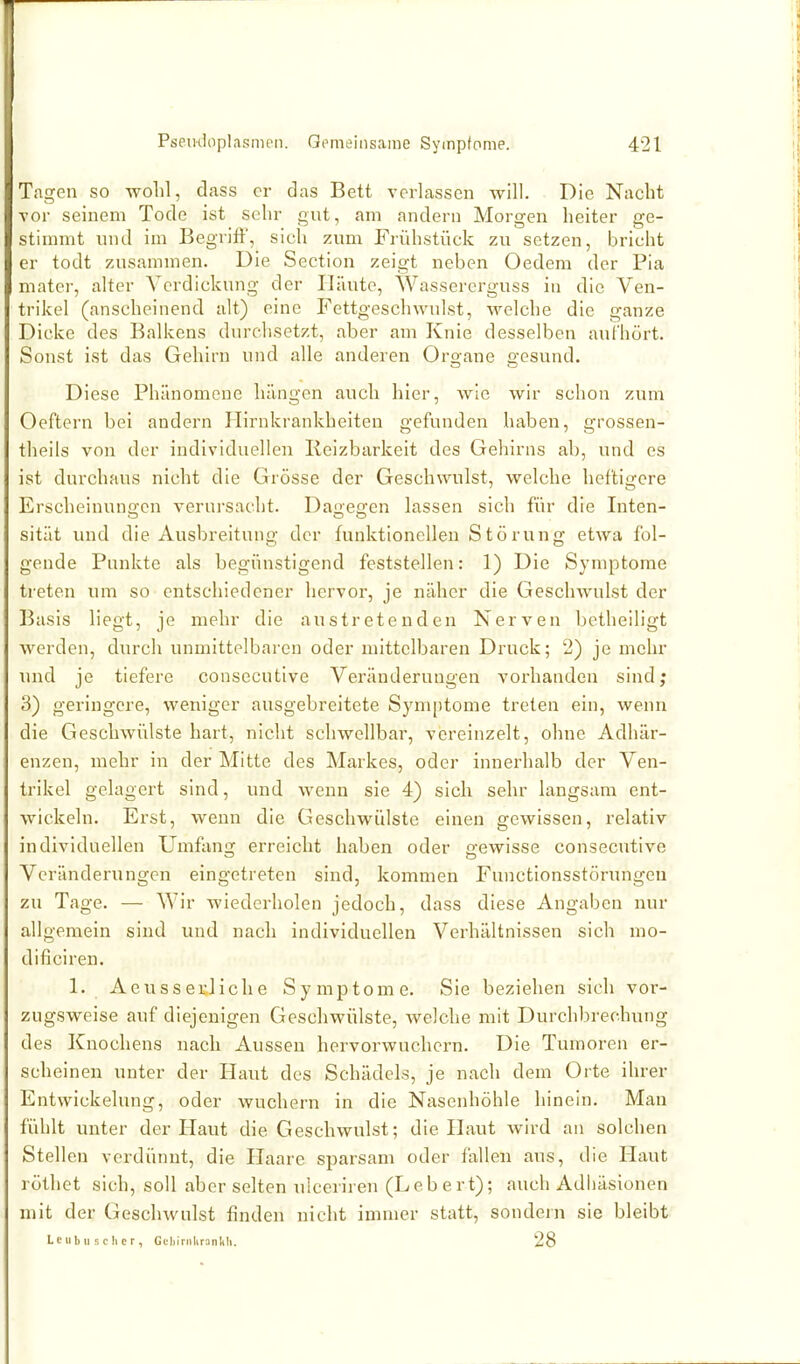 Tagen so wohl, dass er das Bett verlassen will. Die Nacht vor seinem Tode ist sehr gut, am andern Morgen heiter ge- stimmt lind im Begrift, sich zum Frühstück zu setzen, bricht er todt zusammen. Die Section zeigt neben Oedem der Pia mater, alter A'crdickung der Häute, Wassererguss in die Ven- trikel (anscheinend alt) eine Fettgeschwulst, welche die ganze Dicke des Balkens durchsetzt, aber am Knie desselben aufhört. Sonst ist das Gehirn und alle anderen Organe gesund. Diese Phänomene hängen auch hier, Avie wir schon zum Oeftern bei andern Plirnkrankheiten gefunden haben, grossen- theils von der individuellen Reizbarkeit des Gehirns ab, und es ist durchaus nicht die Grösse der Geschwulst, welche heftigere Erscheinungen verursacht. Daüeffen lassen sich für die Inten- sität und die Ausbreituno; der funktionellen Störung; etwa fol- gende Punkte als begünstigend feststellen: 1) Die Symptome treten um so entschiedener hervor, je näher die Geschwulst der Basis liegt, je mehr die austretenden Nerven betheiligt werden, durch unmittelbaren oder mittelbaren Druck; 2) je mehr und je tiefere consecutive Veränderungen vorhanden sind; 3) geringere, weniger ausgebreitete Symptome treten ein, wenn die Geschwülste hart, nicht schwellbar, vereinzelt, ohne Adhär- enzen, mehr in der Mitte des Markes, oder innerhalb der Ven- trikel gelagert sind, und wenn sie 4) sich sehr langsam ent- wickeln. Erst, wenn die Geschwülste einen gewissen, relativ individuellen Umfang erreicht haben oder gewisse consecutive Veränderungen eingetreten sind, kommen Functionsstörxmgeu zu Tage. — Wir wiederholen jedoch, dass diese Angaben nur allgemein sind und nach individuellen Verhältnissen sich mo- dificiren. 1. Aeusserliche Symptome. Sie beziehen sich vor- zugsweise auf diejenigen Gescliwülste, welche mit Durchbrechung des Knochens nach Aussen hervorwuchern. Die Tumoren er- scheinen unter der Haut dos Schädels, je nach dem Orte ihrer Entwickelung, oder wuchern in die Nasenhöhle hinein. Man fühlt unter der Haut die Geschwulst; die Haut wird an solchen Stellen verdünnt, die Haare sparsam oder fallen aus, die Haut röthet sich, soll aber selten ulceriren (Lebert); auch Adhäsionen mit der Geschwulst finden nicht immer statt, sondern sie bleibt Le II b 11 s c Ii e r, GcljirnliranliU. 28