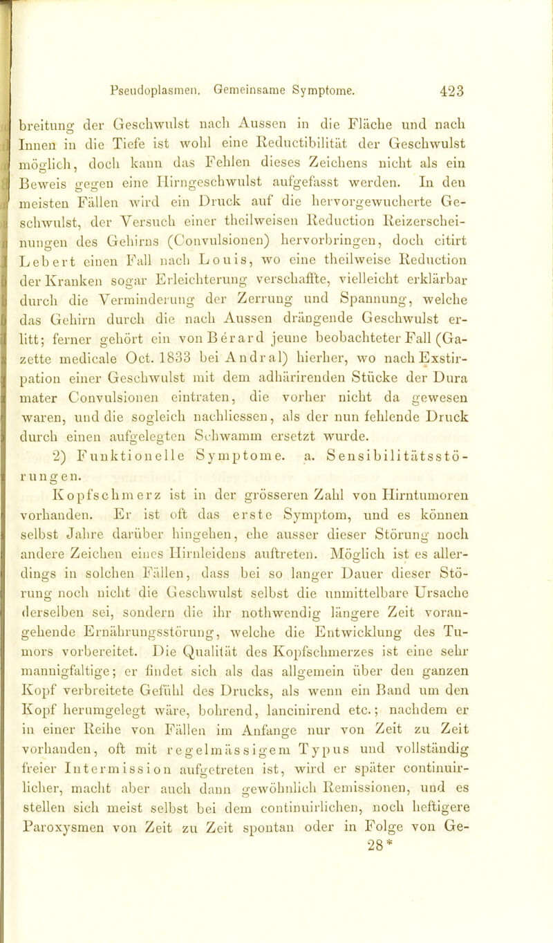 breituno- der Geschwulst nach Aussen in die Fläche und nach Innen in die Tiefe ist wohl eine Eeductibilität der Geschwulst niöolich, doch kann das Fehlen dieses Zeichens nicht als ein Beweis gegen eine Hirngeschwulst aufgefasst werden. In den meisten Fällen Avird ein Druck auf die hervorgewucherte Ge- schwulst, der Versuch einer theilweisen Reduction Reizerschei- nungen des Gehirns (Convulsionen) hervorbringen, doch citirt Lebert einen Fall nach Louis, wo eine theilweise Reduction der Kranken sogar Erleichterung verschaffte, vielleicht erklärbar durch die Verminderung der Zerrung und Spannung, welche das Gehirn durch die nach Aussen drängende Geschwulst er- litt; ferner gehört ein vonBerard jeune beobachteter Fall (Ga- zette medicale Oct. 1833 bei Andral) hierher, wo nach Exstir- pation einer Geschwulst mit dem adhäi'irenden Stücke der Dura mater Convulsionen eintraten, die vorher nicht da gewesen waren, und die sogleich uachlicsseu, als der nun fehlende Druck durch einen aufffeleoten Schwamm ersetzt wurde. 2) Funktionelle Symptome, a. Sensibilitätsstö- rungen. Kopfschmerz ist in der grösseren Zahl von Hirntumoren vorhanden. Er ist oft das erste Symptom, luid es können selbst Jahre darüber hingehen, ehe ausser dieser Störung noch andere Zeichen eines Hirnleidens auftreten. Möolich ist es aller- dings in solchen Fällen, dass bei so langer Dauer dieser Stö- rung noch nicht die Geschwulst selbst die unmittelbare Ursache derselben sei, sondern die ihr nothwendig längere Zeit voran- gehende Ernährungsstörung, welche die Entwicklung des Tu- mors vorbereitet. Die Qualität des Kopfschmerzes ist eine sehr mannigfaltige; er findet sich als das allgemein über den ganzen Kopf verbreitete Gefühl des Drucks, als wenn ein Band imi den Kopf herumgelegt wäre, bohrend, lancinirend etc.; nachdem er in einer Reihe von Fällen im Anfange nur von Zeit zu Zeit vorhanden, oft mit regelmässigem Typus und vollständig freier Intermission aufgetreten ist, wird er später continuir- licher, macht aber auch dann gewöhnlich Remissionen, und es stellen sich meist selbst bei dem continuirlichen, noch heftigere Paroxysmen von Zeit zu Zeit spontan oder in Folge von Ge- 28*