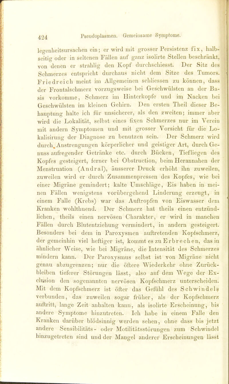 legenlieitsursaclien ein; er wird mit grosser Persistenz fix, halb- seitio- oder in seltenen Füllen auf ganz isolirte Stellen beschränkt, von denen er strahlig den Kopf durchschiesst. Der Sitz des Schmerzes entspricht durchaus nicht dem Sitze des Tumors. Friedreich meint im Allgemeinen scliliessen zu können, das.s der Fx'ontalschmerz vorzugsweise bei Geschwülsten an der Ba- sis vorkomme, Schmerz im Hinterkopfe und im Nacken bei Geschwülsten im kleinen Gehirn. Den ersten Theil dieser Be- hauptung halte ich für unsicherer, als den zweiten; immer aber wird die Lokalität, selbst eines fixen Schmerzes nur im Verein mit andern Symptomen und mit grosser Vorsicht für die Lo- kalisiruna: der Dias^nose zu benutzen sein. Der Schmerz wird durch. Anstrengungen körperlicher und geistiger Art, durch Ge- nuss aufregender Getränke etc. durch Bücken, Tiefliegen des Kopfes gesteigert, ferner bei Obstruction, beim Herannahen der Menstruation (Andral), äusserer Druck erhöht ihn zuweilen, zuweilen wird er durch Zusammenpressen des Kopfes, wie bei einer Migräne gemindert; kalte Umschläge, Eis haben in mei- nen Fällen wenigstens vorübergehend Linderung erzeugt, in einem Falle (Krebs) war das Auftropfen von Eiswasser dem Kranken wohlthuend. Der Schmerz hat theils einen entzünd- hchen, theils einen nervösen Charakter, er wird in manchen Fällen durch Blutentziehung vermindert, in andern gesteigert. Besonders bei dem in Paroxysmen auftretenden Kopfschmerz, der gemeinhin viel heftiger ist, kommt es zu Erbrechen, das in ähnhcher Weise, wie bei Migräne, die Intensität des Schmerzes mindern kann. Der Paroxysmus selbst ist von Migräne nicht genau abzugrenzen; nur die öftere AA-^iederkehr ohne Zurück- bleiben tieferer Störungen lässt, also auf dem Wege der Ex- clusion den sogenannten nervösen Kopfschmerz unterscheiden. Mit dem Kopfschmerz ist öfter das Gefühl des Schwindels verbunden, das zuweilen sogar früher, als der Kopfschmerz auftritt, lange Zeit anhalten kann, als isolirte Erscheinung, bis andere Symptome hinzutreten. Ich habe in einem Falle den Kranken darüber blödsinnig werden sehen, ohne dass bis jetzt andere Sensibilitäts- oder Motilitätsstörungen zxim Schwindel hinzugetreten sind und der Maugel anderer Erscheinungen lässt