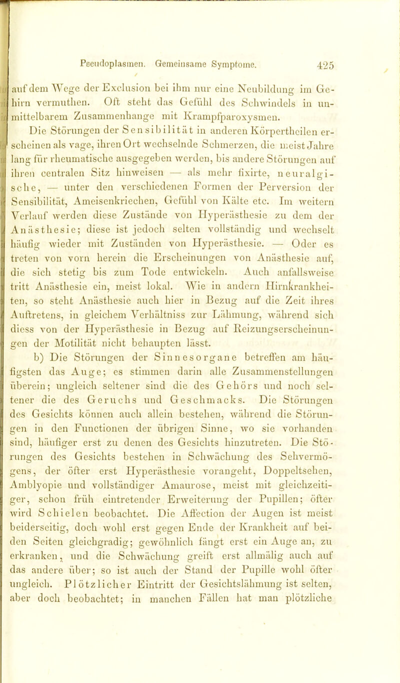 auf dem Wege der Exclusion bei ihm nur eine Neubildung im Ge- hirn vermuthen. Oft steht das Gefühl des Schwindels in un- mittelbarem Zusammenhange mit Krampfparoxysmen. Die Störungen der Sensibilität in anderen Körpcrthcilen er- scheinen als vage, ihren Ort wechselnde Schmerzen, die u;eist Jahre lang für rheumatische ausgegeben werden, bis andere Störungen auf ihren centralen Sitz hinweisen — als mehr lixirte, neuralai- sehe, — unter den verschiedenen Formen der Perversion der Sensibilität, Ameisenkriechen, Gefühl von Kälte etc. Im weitern Verlauf werden diese Zustände von Hyperästhesie zu dem der Anästhesie; diese ist jedoch selten vollständig und wechselt häufig wieder mit Zuständen von Hyperästhesie. — Oder es treten von vorn herein die Erscheinungen von Anästhesie auf, die sich stetig bis zum Tode entwickeln. Auch anfallsweise tritt Anästhesie ein, meist lokal. Wie in andern Hirnkrankhei- ten, so steht Anästhesie auch hier in Bezug auf die Zeit ihres Auftretens, in gleichem Verhältniss zur Lähmung, während sich diess von der Hyperästhesie in Bezug auf Reizungserscheinun- gen der Motilität nicht behaupten lässt. b) Die Störungen der Sinnesorgane betrefien am häu- figsten das Auge; es stimmen darin alle Zusammenstellungen überein; ungleich seltener sind die des Gehörs und noch sel- tener die des Geruchs und Geschmacks. Die Störuns^en des Gesichts können auch allein bestehen, während die Störun- gen in den Functionen der übrigen Sinne, wo sie vorhanden sind, häufiger erst zu denen des Gesichts hinzutreten. Die Stö- rungen des Gesichts bestehen in Schwächung des Sehvermö- gens, der öfter erst Hyperästhesie vorangeht, Doppeltsehen, Amblyopie und vollständiger Amaurose, meist mit gleichzeiti- ger, schon früh eintretender Erweiterung der Pupillen; öfter wird Schielen beobachtet. Die Afi'ection der Augen ist meist beiderseitig, doch wohl erst gegen Ende der Krankheit auf bei- den Seiten gleichgradig; gewöhnlich fängt erst ein Auge an, zu erkranken, und die Schwächung greift erst allmäüg auch auf das andere über; so ist auch der Stand der Pupille wohl öfter ungleich. Plötzlicher Eintritt der Gesichtslähmung ist selten, aber doch beobachtet; in manchen Fällen hat man plötzliche