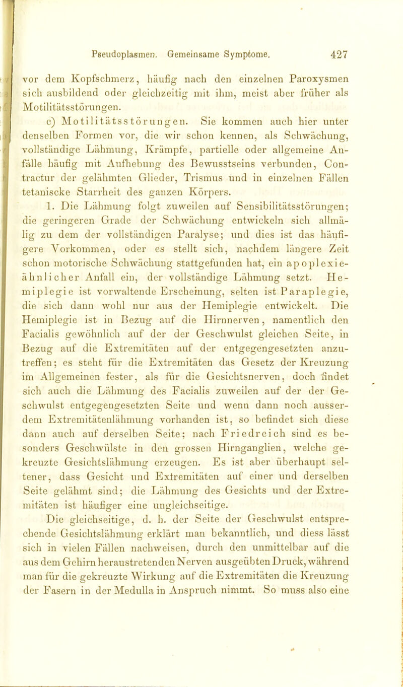 voi- dem Kopfschmerz, häufig nach den einzelnen Paroxysmen sich ausbildend oder gleichzeitig mit ihm, meist aber früher als Motilitätsstörungen. • ' • c) Motilitätsstörungen. Sie kommen auch hier unter denselben Formen vor, die wir schon kennen, als Schwächung, vollständige Lähmung, Krämpfe, partielle oder allgemeine An- fälle häufig mit Aufhebung des Bewusstseins verbunden, Con- tractur der gelähmten Glieder, Trismus und in einzelnen Fällen tetaniscke Starrheit des ganzen Körpers. 1. Die Lähmuno; folc;t zuweilen auf Sensibilitätsstörun2:en: die geringeren Grade der Schwächung entwickeln sich allmä- lig zu dem der vollständigen Paralyse; und dies ist das häufi- gere Vorkommen, oder es stellt sich, nachdem längere Zeit schon motorische Schwächung stattgefunden hat, ein apoplexie- ähnlicher Aufall ein, der vollständige Lähmung setzt. He- miplegie ist vorwaltende Erscheinung, selten ist Paraplegie, die sich dann wohl nur aus der Hemiplegie entwickelt. Die Hemiplegie ist in Bezug auf die Hirnnerven, namentlich den Facialis gewöhnlich auf der der Geschwulst gleichen Seite, in Bezug auf die Extremitäten auf der entgegengesetzten anzu- treffen; es steht für die Extremitäten das Gesetz der Kreuzung im Allgemeinen fester, als für die Gesichtsnerven, doch findet sich auch die Lähmung des Facialis zuweilen auf der der Ge- schwulst entgegengesetzten Seite und wenn dann noch ausser- dem Extremitätenlähmung vorhanden ist, so befindet sich diese dann auch auf derselben Seite; nach Friedreich sind es be- sonders Geschwülste in den grossen Hirnganglien, welche ge- kreuzte Gesichtslähmung erzeugen. Es ist aber überhaupt sel- tener, dass Gesicht und Extremitäten auf einer und derselben Seite gelähmt sind; die Lähnuing des Gesichts und der Extre- mitäten ist häufiger eine ungleichseitige. Die gleichseitige, d. h. der Seite der Geschwulst entspre- chende Gesichtslähmung erklärt man bekanntlich, und diess lässt sich in vielen Fällen nachweisen, durch den unmittelbar auf die aus dem Gehirn heraustretenden Nerven ausgeübten Druck, während man für die gekreuzte Wirkung auf die Extremitäten die Kreuzung der Fasern in der MeduUa in Anspruch nimmt. So muss also eine