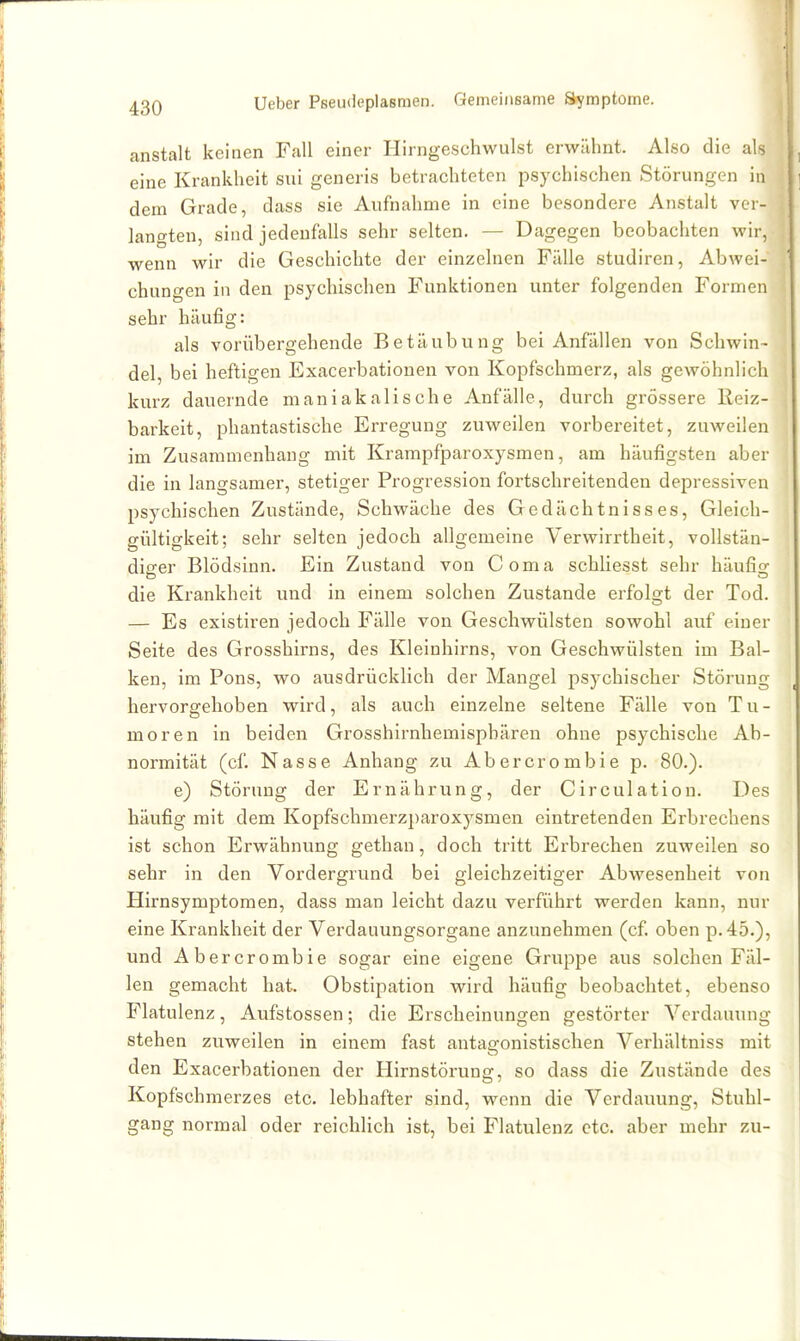 anstalt keinen Fall einer Hirngeschwulst erwähnt. Also die als eine Krankheit sui generis betrachteten psychischen Störungen in dem Grade, dass sie Aufnahme in eine besondere Anstalt ver- langten, sind jedenfalls sehr selten. — Dagegen beobachten wir, wenn wir die Geschichte der einzelnen Fälle studiren, Abwei- chungen in den psychischen Funktionen unter folgenden Formen sehr häufig: als vorübergehende Betäubung bei Anfällen von Schwin- del, bei heftigen Exacerbationen von Kopfschmerz, als gewöhnlich kurz dauernde maniakalische Anfälle, durch grössere Reiz- barkeit, phantastische Erregung zuweilen vorbereitet, zuweilen im Zusammenhang mit Krampfparoxysmen, am häufigsten aber die in langsamer, stetiger Progression fortschreitenden depressiven psychischen Zustände, Schwäche des Gedächtnisses, Gleich- gültigkeit; sehr selten jedoch allgemeine Verwirrtheit, vollstän- diger Blödsinn. Ein Zustand von Coma schliesst sehr häufia: die Krankheit und in einem solchen Zustande erfolgt der Tod. — Es existiren jedoch Fälle von Geschwülsten sowohl auf einer Seite des Grosshirns, des Kleinhirns, von Geschwülsten im Bal- ken, im Pons, wo ausdrücklich der Mangel psychischer Störung hervorgehoben wird, als auch einzelne seltene Fälle von Tu- moren in beiden Grosshirnhemisphären ohne psychische Ab- normität (cf. Nasse Anhang zu Abercrombie p. 80.). e) Störung der Ernährung, der Circulation. Des häufig mit dem Kopfschmerzparoxysmen eintretenden Erbrechens ist schon Erwähnung gethan, doch tritt Ei'brechen zuweilen so sehr in den Vordergrund bei gleichzeitiger Abwesenheit von Hirnsymptomen, dass man leicht dazu verführt werden kann, nur eine Krankheit der Verdauungsorgane anzunehmen (cf. oben p.45.), und Abercrombie sogar eine eigene Gruppe aus solchen Fäl- len gemacht hat. Obstipation wird häufig beobachtet, ebenso Flatulenz, Aufstossen; die Erscheinungen gestörter Verdauung stehen zuweilen in einem fast antagonistischen Verhältniss mit den Exacerbationen der Hirnstörung, so dass die Zustände des Kopfschmerzes etc. lebhafter sind, wenn die Verdauung, Stuhl- gang normal oder reichlich ist, bei Flatulenz etc. aber mehr zu-
