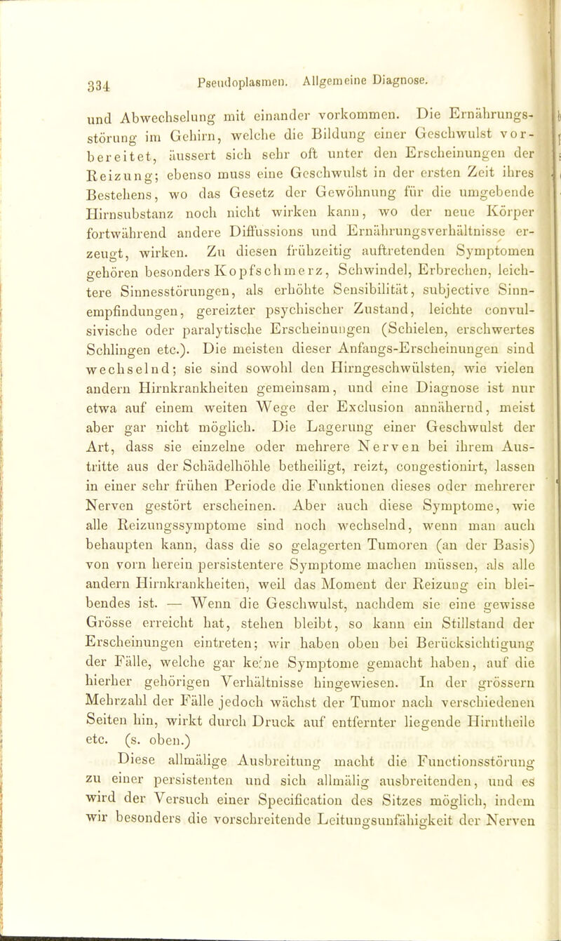 334 und Abwechselung mit einander vorkommen. Die Ernährungs- störung im Gehirn, welche die Bildung einer Geschwulst vor- bereitet, äussert sich sehr oft unter den Erscheinungen der Reizung; ebenso muss eine Geschwulst in der ersten Zeit ihres Bestehens, wo das Gesetz der Gewöhnung für die umgebende Hirnsubstanz noch nicht wirken kann, wo der neue Körper fortwährend andere Diffussions und Ernährungsverhältnisse er- zeugt, wirken. Zu diesen frühzeitig auftretenden Symptomen gehören besonders Kopfschmerz, Schwindel, Erbrechen, leich- tere Sinnesstörungen, als erhöhte Sensibilität, subjective Sinn- empfindungen, gereizter psychischer Zustand, leichte convul- sivische oder paralytische Erscheinungen (Schielen, erschwertes Schlingen etc.). Die meisten dieser Anfangs-Erscheinungen sind wechselnd; sie sind sowohl den Hirngeschwülsten, wie vielen andern Hirnkrankhelten gemeinsam, und eine Diagnose ist nur etwa auf einem weiten Wege der Exclusion annähernd, meist aber gar nicht möglich. Die Lagerung einer Geschwulst der Art, dass sie einzelne oder mehrere Nerven bei ihrem Aus- tritte aus der Schädelhöhle betheiligt, reizt, congestionirt, lassen in einer sehr frühen Periode die Funktionen dieses oder mehrerer Nerven gestört erscheinen. Aber auch diese Symptome, wie alle Reizungssymptome sind noch wechselnd, wenn man auch behaupten kann, dass die so gelagerten Tumoren (an der Basis) von vorn herein persistentere Symptome machen müssen, als alle andern Hirnkrankheiten, weil das Moment der Reizung ein blei- bendes ist. — Wenn die Geschwulst, nachdem sie eine gewisse Grösse erreicht hat, stehen bleibt, so kann ein Stillstand der Erscheinungen eintreten; wir haben oben bei Berücksichtigung der Fälle, welche gar ke:ne Symptome gemacht haben, auf die hierher gehörigen Verhältnisse hingewiesen. In der grössern Mehrzahl der Fälle jedoch wächst der Tumor nach verschiedenen Seiten hin, wirkt durch Druck auf entfernter liegende Hirntheile etc. (s. oben.) Diese allmälige Ausbreitung macht die Functionsstörung zu einer persistenten und sich allmälig ausbreitenden, und es wird der Versuch einer Specification des Sitzes möglich, indem wir besonders die vorschreitende Leitunosunfähiakeit der Nerven