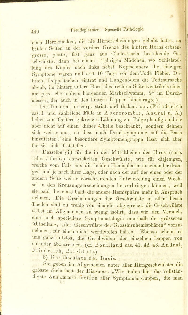 einer Herzkranken, die nie Hirnerscheinungen gehabt hatte, an beiden Seiten an der vordem Grenze des hintern Horns erbsen- grosse, platte, fast ganz aus Cholestearin bestehende Ge- schwülste; dann bei einem 14j;ihrigen Mädchen, wo Schiefstel- lung des Kopfes nach links nebst Kopfschmerz die einzigen Symptome waren und erst 10 Tage vor dem Tode Fieber, De- lirien, Doppeltsehen eintrat und Lungenödem die Todesursache aboab, im hintern untern Horn des rechten Seitenventrikels einen am plex. chorioideus hängenden Markschwamm, 2 im Durch- messer, der auch in den hintern Lappen hineinragte.) Die Tumoren im corp. striat. und thalam. opt. (Friedreich cas. I. und zahlreiche Fälle in Abercrombie, Andral u. A.) ^haben zum Oeftern gekreuzte Lähmung zur Folge; häufig sind sie aber nicht auf einen dieser »Theile beschränkt, sondern dehnen sich weiter aus, so dass noch Drucksymptome auf die Basis hinzutreten; eine besondere Symptomengruppe lässt sich aber für sie nicht feststellen. Dasselbe gilt für die in den Mitteltheilen des Hirns (corp. callos., fornis) entwickelten Geschwülste, wie für diejenigen, welche vom Falx aus die beiden Hemisphären auseinander drän- gen und je nach ihrer Lage, oder nach der auf der einen oder der andern Seite weiter vorschreitenden Entwickelung einen Wech- sel in den Kreuzungserscheinungen hervorbringen können, weil sie bald die eine, bald die andere Hemisphäre mehr in Anspruch nehmen. Die Erscheinungen der Geschwülste in allen diesen Theilen sind zu wenig von einander abgegrenzt, die Geschwülste selbst im Allgemeinen zu wenig isolirt, dass wir den Versuch, eine noch speciellere Symptomatologie innerhalb der grösseren Abtheilung, „der Geschwülste der Grosshirnhemisphären vorzu- nehmen, für einen nicht werthvollen halten. Ebenso scheint es uns ganz nutzlos, die Geschwülste der einzelnen Lappen von einander abzutrennen, (cf. Bouiliaud cas. 4L 42. 43. Andral, Friedreich, Bright etc.) b) Geschwülste der Basis. Sie geben im Allgemeinen unter allen Hirngeschwülsten die grösste Sicherheit der Diagnose. „Wir finden hier das vollstän- digste Zusammentreffen aller Symptomengruppen, die man