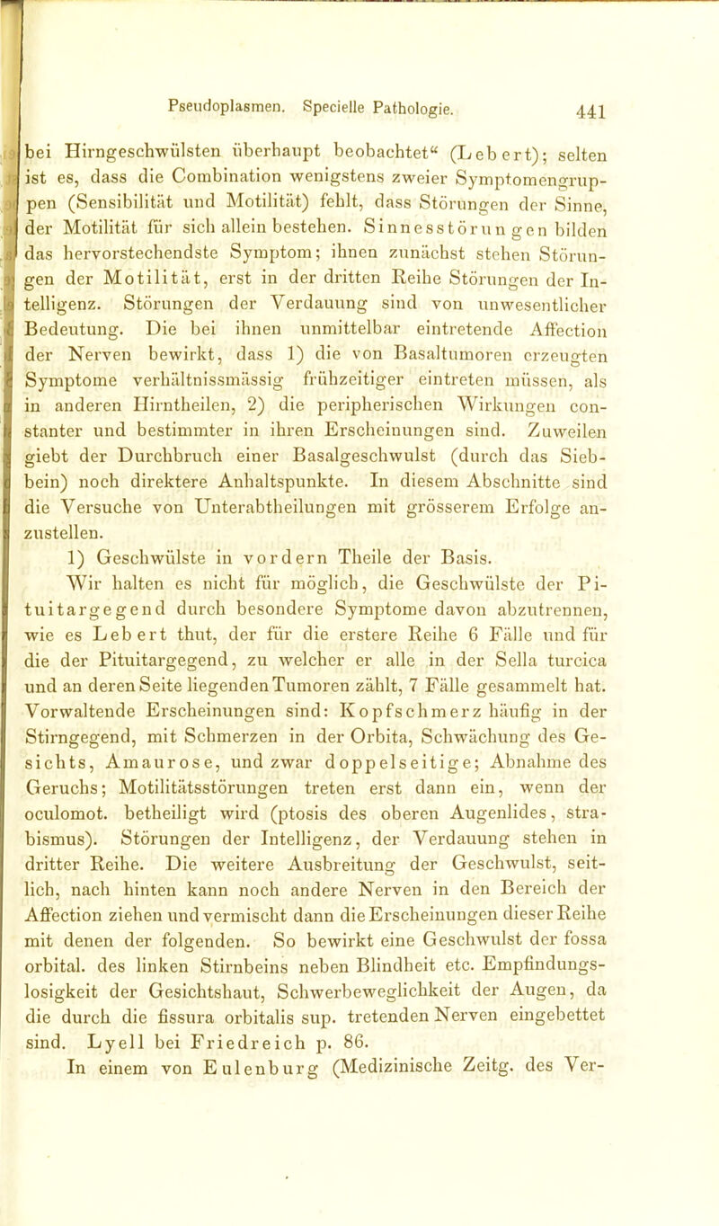 bei Hirngeschwülsten überhaupt beobachtet« (Lebert); selten ist es, dass die Combination wenigstens zweier Symptomengrup- pen (Sensibilität und Motilität) fehlt, dass Störungen der Sinne, der Motilität für sich allein bestehen. Sinnesstörun gen bilden das hervorstechendste Symptom; ihnen zunächst stehen Störun- gen der Motilität, erst in der dritten Reihe Störungen der In- telligenz. Störungen der Verdauung sind von unwesentlicher Bedeutung. Die bei ihnen unmittelbar eintretende AfFection der Nerven bewirkt, dass 1) die von Basaltumoren erzeugten Symptome verhältnissmässig frühzeitiger eintreten müssen, als in anderen Hirntheilen, 2) die peripherischen Wirkungen con- stanter und bestimmter in ihren Erscheinungen sind. Zuweilen giebt der Durchbruch einer Basalgeschwulst (durch das Sieb- bein) noch direktere Anhaltspunkte. In diesem Abschnitte sind die Versuche von Unterabtheilungen mit grösserem Erfolge an- zustellen. 1) Geschwülste in vordem Theile der Basis. Wir halten es nicht für möglich, die Geschwülste der Pi- tuitargegend durch besondere Symptome davon abzutrennen, wie es Lebert thut, der für die erstere Reihe 6 Fälle und für die der Pituitargegend, zu welcher er alle in der Sella turcica und an deren Seite liegenden Tumoren zählt, 7 Fälle gesammelt hat. Vorwaltende Erscheinungen sind: Kopfschmerz häufig in der Stirngegend, mit Schmerzen in der Orbita, Schwächung des Ge- sichts, Amaurose, und zwar doppelseitige; Abnahme des Geruchs; Motilitätsstörungen treten erst dann ein, wenn der oculomot. betheiligt wird (ptosis des oberen Augenlides, Stra- bismus). Störungen der Intelligenz, der Verdauung stehen in dritter Reihe. Die weitere Ausbreitung der Geschwulst, seit- hch, nach hinten kann noch andere Nerven in den Bereich der AflFection ziehen und vermischt dann die Erscheinungen dieser Reihe mit denen der folgenden. So bewirkt eine Geschwulst der fossa orbital, des linken Stirnbeins neben Blindheit etc. Empfindungs- losigkeit der Gesichtshaut, SchwerbewegHchkeit der Augen, da die durch die fissura orbitalis sup. tretenden Nerven emgebettet sind. Lyell bei Friedreich p. 86. In einem von Eulenburg (Medizinische Zeitg. des Ver-
