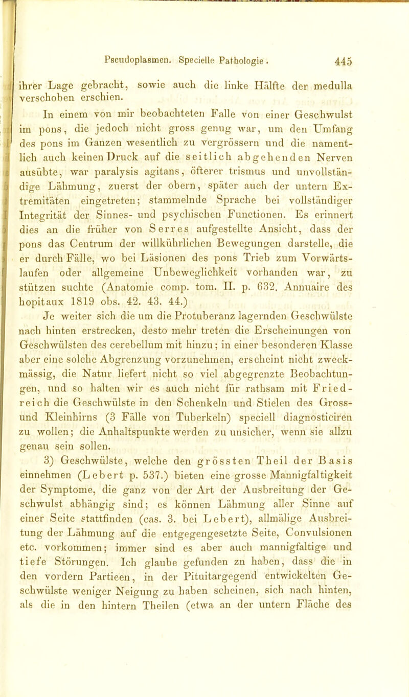 ihrer Lage gebracht, sowie auch die linke Hälfte der meduUa verschoben erschien. In einem von mir beobachteten Falle von einer Geschwulst im pons, die jedoch nicht gross genug war, um den Umfang des pons im Ganzen wesentlich zu vergrössern und die nament- lich auch keinen Druck auf die seitlich abgehenden Nerven ausübte, war paralysis agitans, öfterer trismus und unvollstän- dige Lähmung, zuerst der obern, später auch der untern Ex- tremitäten eingetreten; stammelnde Sprache bei vollständiger Integrität der Sinnes- und psychischen Functionen. Es erinnert dies an die früher von Serres aufgestellte Ansicht, dass der pons das Centrum der willkührlichen Bewegungen darstelle, die er durch Fälle, wo bei Läsionen des pons Trieb zum Vorwärts- laufen oder allgemeine Unbeweglichkeit vorhanden war, zu stützen suchte (Anatomie comp. tom. IL p. 632. Annuaire des hopitaux 1819 obs. 42. 43. 44.) Je weiter sich die um die Protuberanz lagernden Geschwülste nach hinten erstrecken, desto mehr treten die Erscheinungen von Geschwülsten des cerebellum mit hinzu; in einer besonderen Klasse aber eine solche Abgrenzung vorzunehmen, erscheint nicht zweck- mässig, die Natur liefert nicht so viel abgegrenzte Beobachtun- gen, und so halten wir es auch nicht für rathsam mit Fried- reich die Geschwülste in den Schenkeln und Stielen des Gross- und Kleinhirns (3 Fälle von Tuberkeln) speciell diagnosticireia zu wollen; die Anhaltspunkte werden zu unsicher, wenn sie allzu genau sein sollen. 3) Geschwülste, welche den grössten Theil der Basis einnehmen (Lebert p. 537.) bieten eine grosse Mannigfaltigkeit der Symptome, die ganz von der Art der Ausbreitung der Ge- schwulst abhängig sind; es können Lähmung aller Sinne auf einer Seite stattfinden (cas. 3. bei Lebert), allmälige Ausbrei- tung der Lähmung auf die entgegengesetzte Seite, Convulsionen etc. vorkommen; immer sind es aber auch mannigfaltige und tiefe Störungen. Ich glaube gefunden zn haben, dass die in den vordem Partieen, in der Pituitargegend entwickelten Ge- schwülste weniger Neigung zu haben scheinen, sich nach hinten, als die in den hintern Theilen (etwa an der untern Fläche des