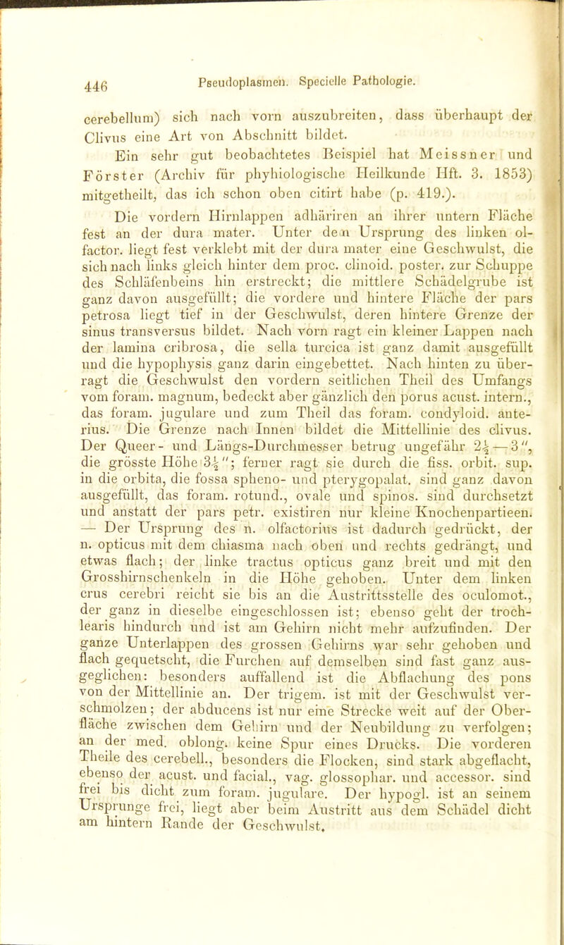 cerebellum) sich nach vorn auszubreiten, dass überhaupt der Clivus eine Art von Abschnitt bildet. Ein sehr gut beobachtetes Beispiel hat Meissner und Förster (Archiv für phyhiologische Heilkunde Hft. 3. 1853) mitg-etheilt, das ich schon oben citirt habe (p. 419.). Die vordem Hirnlappen adhäriren an ihrer untern Fläche fest an der dura mater. Unter dera Ursprung des linken ol- factor. liegt fest verklebt mit der dura mater eine Geschwulst, die sich nach links gleich hinter dem proc. clinoid. poster. zur Schuppe des Schläfenbeins hin erstreckt; die mittlere Schädelgrube ist ganz davon ausgefüllt; die vordere und hintere Fläche der pars petrosa liegt tief in der Geschwulst, deren hintere Grenze der sinus transversus bildet. Nach vorn ragt ein kleiner Lappen nach der lamina cribrosa, die sella turcica ist ganz damit ausgefüllt vmd die hypophysis ganz darin eingebettet. Nach hinten zu über- ragt die Geschwulst den vordem seitlichen Theil des ümfangs vom foram. magnum, bedeckt aber gänzlich den porus acust. intern., das foram. jugulare und zum Theil das foram. condyloid. ante- rius. Die Grenze nach Innen bildet die Mittellinie des clivus. Der Queer- und Längs-Durchmesser betrug ungefähr 2^ — 3, die grösste Höhe 34; ferner ragt sie durch die fiss. orbit. sup. in die orbita, die fossa spheno- und pterygopalat. sind ganz davon ausgefüllt, das foram. rotund., ovale und spinos. sind durchsetzt und anstatt der pars petr. existiren nur kleine Knochenpartieen. —• Der Ursprung des n. olfactorius ist dadurch gedrückt, der n. opticus mit dem chiasma nach oben und rechts gedrängt, und etwas flach; der linke tractus opticus ganz breit und mit den Grosshirnschenkeln in die Höhe gehoben. Unter dem Unken crus cerebri reicht sie bis an die Austrittsstelle des oculomot., der ganz in dieselbe eingeschlossen ist; ebenso geht der troch- learis hindurch und ist am Gehirn nicht mehr aufzufinden. Der ganze Unterlappen des grossen Gehirns \var sehr gehoben und flach gequetscht, die Furchen auf demselben sind fast ganz aus- geglichen: besonders auffallend ist die Abflachung des pons von der Mittellinie an. Der trigem. ist mit der Geschwulst ver- schmolzen; der abducens ist nur eine Strecke weit auf der Ober- fläche zwischen dem Gehirn und der Neubildung zu verfolgen; an der med. oblong, keine Spur eines Drucks. Die vorderen Theile des cerebell., besonders die Flocken, sind stark abgeflacht, ebenso der acust. und facial, vag. glossophar. und accessor. sind frei bis dicht zum foram. jugulare. Der hypogl. ist an seinem Ursprünge frei, liegt aber beim Austritt aus dem Schädel dicht am hintern Rande der Geschwulst.