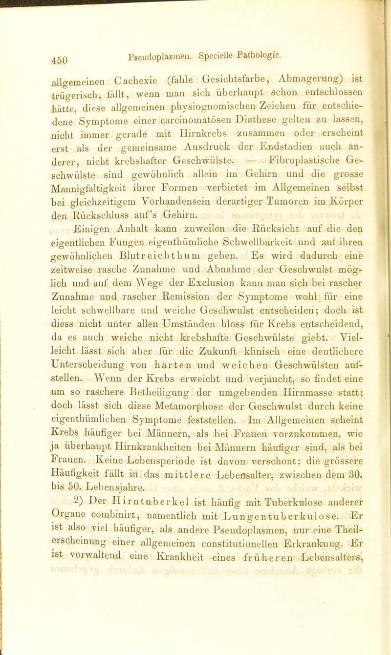allgemeinen Cachexie (fable Gesichtsfarbe, Abmagerung) ist trü-erisch, fällt, wenn man sich überhaupt schon entschlossen ,hätte, diese allgemeinen physiognomischen Zeichen für entschie- dene Symptome einer carcinomatösen Diathese gelten zu lassen, nicht immer gerade mit Hirnkrebs zusammen oder erscheint .erst als der gemeinsame Ausdruck der Endstadien auch an- derer, nicht krebshafter Geschwülste. — Fibroplastische Ge- schwülste sind gewöhnlich allein im Gehirn und die grosse Mannigfaltigkeit ihrer Formen verbietet im Allgemeinen selbst bei gleichzeitigem Vox'handensein derartiger Tumoren im Körper den Rückschluss auf's Gehirn. j Einigen Anhalt kann zuweilen die Rücksicht auf die den .eigentlichen Fungen eigenthümliche Schwellbarkeit und auf ihren gewöhnlichen Blutreichthum geben. Es wird dadurch eine zeitweise rasche Zunahme und Abnahme der Geschwulst mög- lich und auf dem Wege der Exclusion kann man sich bei rascher Zunahme und rascher Remission der Symptome wohl für eine leicht schwellbare und weiche Geschwulst entscheiden; doch ist diess nicht unter allen Umständen bloss für Krebs entscheidend, da es auch weiche nicht fcrebshafte Geschwülste giebt. Viel- leicht lässt sich aber für die Zukunft Idinisch eine deutlichere Unterscheidung von harten und weichen Geschwülsten auf- stellen. Wenn der Krebs erweicht und A^erjaucht, so findet eine um so raschere Betheiligung der umgebenden Hirnmasse statt; doch lässt sich diese Metamorphose der Geschwulst durch keine eigenthümlichen Symptome feststellen. Im Allgemeinen scheint Krebs häufiger bei Männern, als bei Frauen vorzukommen, wie ja überhaupt Hirnkrankheiten bei Männern häufiger sind, als bei Frauen. Keine Lebensperiode ist davon verschont; die grössere Häufigkeit fällt in das mittlere Lebensalter, zwischen dem 30. bis 50. Lebensjahre. 2) Der Hirntuberkel ist häufig mit Tuberkulose anderer Organe combinirt, namenthch mit Lungentuberkulose. Er ist also viel häufiger, als andere Pseudoplasmen, nur eine Theil- erscheinung einer allgemeinen constitutionellen Erkrankung. Er ist vorwaltend eine Krankheit eines frühere^i Lebensaltern,