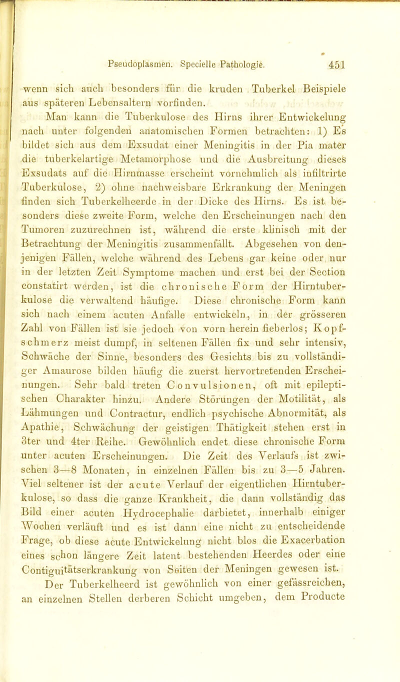 wenn sich auch besonders für die kruden Tuberkel Beispiele aus späteren Lebensaltern vorfinden. Man kann die Tuberkulose des Hirns ihrer Entwickelung nach unter folgenden anatomischen Formen betrachten: 1) Es bildet sich aus dem Exsudat einer Meningitis in der Pia mater die tuberkelartige Metamorphose und die Ausbreitung dieses Exsudats auf die Hirnmasse erscheint vornehmlich als infiltrirte Tuberkulose, 2) ohne nachweisbare Erkrankung der Meningen finden sich Tuberkelheerde in der Dicke des Hirns. Es ist be- sonders diese zweite Form, welche den Erscheinungen nach den Tumoren zuzurechnen ist, während die erste klinisch mit der Betrachtung der Meningitis zusammenfällt. Abgesehen von den- jenigen Fällen, welche während des Lebens gar keine oder, nur in der letzten Zeit Symptome machen und erst bei der Section constatirt werden, ist die chronische Form der Hirn tuber- kulöse die verwaltend häufige. Diese chronische Form kann sich nach einem acuten Anfalle entwickeln, in der grösseren Zahl von Fällen ist sie jedoch von vorn herein fieberlos; Kopf- schmerz meist dumpf, in seltenen Fällen fix und sehr intensiv, Schwäche der Sinne, besonders des Gesichts bis zu vollständi- ger Amaurose bilden häufig die zuerst hervortretenden Erschei- nungen. Sehr bald treten Convulsionen, oft mit epilepti- schen Charakter hinzu. Andere Störungen der Motilität, als Lähmungen und Contractur, endlich psychische Abnormität, als Apathie, Schwächung der geistigen Thätigkeit stehen erst in 3ter und 4ter Reihe. Gewöhnlich endet diese chronische Form unter acuten Erscheinuuo-en. Die Zeit des Verlaufs ist zwi- sehen 3—8 Monaten, in einzelnen Fällen bis zu 3—5 Jahren. Viel seltener ist der acute Verlauf der eigentlichen Hirntuber- kulose, so dass die ganze Krankheit, die dann vollständig das Bild einer acuten HydrocephaHe darbietet, innerhalb einiger Wochen verläuft und es ist dann eine nicht zu entscheidende Frage, ob diese acute Entwickelung nicht blos die Exacerbation eines schon längere Zeit latent bestehenden Heerdes oder eine Contiguitätserkrankung von Seiten der Meningen gewesen ist. Der Tuberkelheerd ist gewöhnlich von einer gefässreichen, an einzelnen Stellen derberen Schicht umgeben, dem Producte