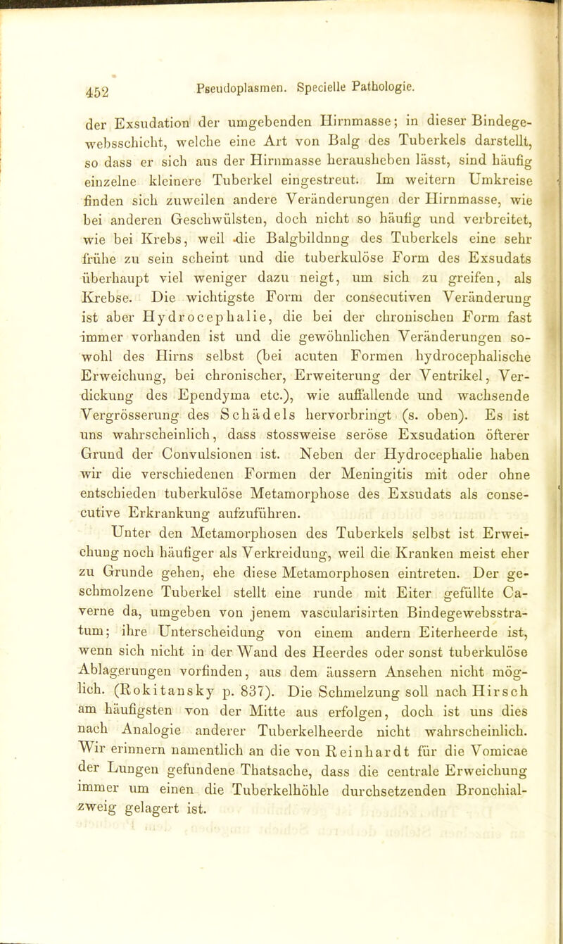 der Exsudation der umgebenden Hirnmasse; in dieser Bindege- websschicht, welche eine Art von Balg des Tuberkels darstellt, so dass er sich aus der Hirnmasse herausheben lässt, sind häufig einzelne kleinere Tuberkel eingestreut. Im weitern Umkreise finden sich zuweilen andere Veränderungen der Hirnmasse, wie bei anderen Geschwülsten, doch nicht so häufig und verbreitet, wie bei Krebs, weil ^ie Balgbildnng des Tuberkels eine sehr frühe zu sein scheint und die tuberkulöse Form des Exsudats überhaupt viel weniger dazu neigt, um sich zu greifen, als Krebse. Die wichtigste Form der consecutiven Veränderung ist aber Hydrocephalie, die bei der chronischen Form fast immer vorhanden ist und die gewöhnlichen Veränderungen so- wohl des Hirns selbst (bei acuten Formen hydrocephalische Erweichung, bei chronischer, Erweiterung der Ventrikel, Ver- dickung des Ependyma etc.), wie aufi'allende und wachsende Vergrösserung des Schädels hervorbringt (s. oben). Es ist uns wahrscheinlich, dass stossweise seröse Exsudation öfterer Grund der Convulsionen ist. Neben der Hydrocephalie haben wir die verschiedenen Formen der Meningitis mit oder ohne entschieden tuberkulöse Metamorphose des Exsudats als conse- cutive Erkrankung aufzuführen. Unter den Metamorphosen des Tuberkels selbst ist Erwei- chung noch häufiger als Verkreidung, weil die Kranken meist eher zu Grunde gehen, ehe diese Metamorphosen eintreten. Der ge- schmolzene Tuberkel stellt eine runde mit Eiter gefüllte Ca- verne da, umgeben von jenem vascularisirten Bindegewebsstra- tum; ihre Unterscheidimg von einem andern Eiterheerde ist, wenn sich nicht in der Wand des Heerdes oder sonst tuberkulöse Ablagerungen vorfinden, aus dem äussern Ansehen nicht mög- lich. (Rokitansky p. 837). Die Schmelzung soll nach Hirsch am häufigsten von der Mitte aus erfolgen, doch ist uns dies nach Analogie anderer Tuberkelheerde nicht wahrscheinlich. Wir erinnern namenthch an die von Reinhardt für die Vomicae der Lungen gefundene Thatsache, dass die centrale Erweichung immer um einen die Tuberkelhöhle durchsetzenden Bronchial- zweig gelagert ist.