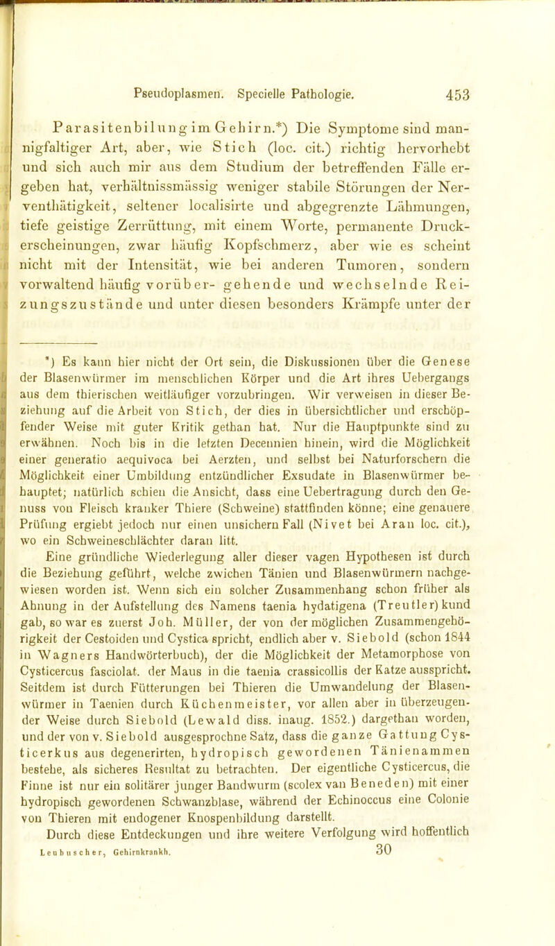 Parasitenbilung im Gehirn.*) Die Symptome sind man- nigfaltiger Art, aber, wie Stich (loc. cit.) richtig hervorhebt und sich auch mir aus dem Studium der betreffenden Fälle er- geben hat, verhältnissmässig weniger stabile Störungen der Ner- veuthätigkeit, seltener localisirte und abgegrenzte Lähmungen, tiefe geistige Zerrüttung, mit einem Worte, permanente Druck- erscheinungen, zwar häufig Kopfschmerz, aber wie es scheint nicht mit der Intensität, wie bei anderen Tumoren, sondern vorwaltend häufig vorüber- gehende und wechselnde Rei- zungszustände und unter diesen besonders Krämpfe unter der ') Es kann hier nicht der Ort sein, die Diskussionen über die Genese der Blasenwiirraer im menschlichen Körper und die Art ihres Uehergangs aus dem thierischen weitläufiger vorzubringen. Wir verweisen in dieser Be- ziehung auf die Arbeit von Stich, der dies in übersichtlicher und erschöp- fender Weise mit guter Kritik gethan hat. Nur die Hauptpunkte sind zu erwähnen. Noch bis in die letzten Decennien hinein, wird die Möglichkeit einer generatio aequivoca bei Aerzten, und selbst bei Naturforschern die Möglichkeit einer Umbildung entzündlicher Exsudate iu Blasenwürmer be- hauptet; natürlich schien die Ansicht, dass eine Uebertragung durch den Ge- nuss von Fleisch kranker Thiere (Schweine) stattfinden könne; eine genauere Prüfung ergiebt jedoch nur einen unsichern Fall (Nivet bei Aran loc. cit.), wo ein Scbweinescblächter daran litt. Eine gründliche Wiederlegung aller dieser vagen Hypothesen ist durch die Beziehung geführt, welche zwicheu Täuien und Blasenwürmern nachge- wiesen worden ist. Wenn sich ein solcher Zusammenhang schon früher als Ahnung iu der Aufstellung des Namens taenia hydatigena (Treu tier) kund gab, so war es zuerst Joh. Müller, der von dermöghchen Zusammengehö- rigkeit der Cestoiden und Cystica spricht, endlich aber v. Siebold (schon 1844 in Wagners Handwörterbuch), der die Möglichkeit der Metamorphose von Cysticercus fasciolat. der Maus in die taenia crassicoUis der Katze ausspricht. Seitdem ist durch Fütterungen bei Thieren die Umwandelung der Blasen- würmer in Taenien durch Rüchenmeister, vor allen aber in überzeugen- der Weise durch Siebold (Lewald diss. iuaug. 1852.) dargethan wordeu, und der von v. Siebold ausgesprochne Satz, dass die ganze Gattung Cys- ticerkus aus degenerirten, hydropisch gewordenen Tänienammen bestehe, als sicheres Resultat zu betrachten. Der eigentliche Cysticercus, die Finne ist nur ein solitärer junger Bandwurm (scolex van Beneden) mit einer hydropisch gewordenen Schwanzblase, während der Echinoccus eine Colonie von Thieren mit endogener Knospenbildung darstellt. Durch diese Entdeckungen und ihre weitere Verfolgung wird hoffentlich Leubuscher, Gehirnkrankh. 30