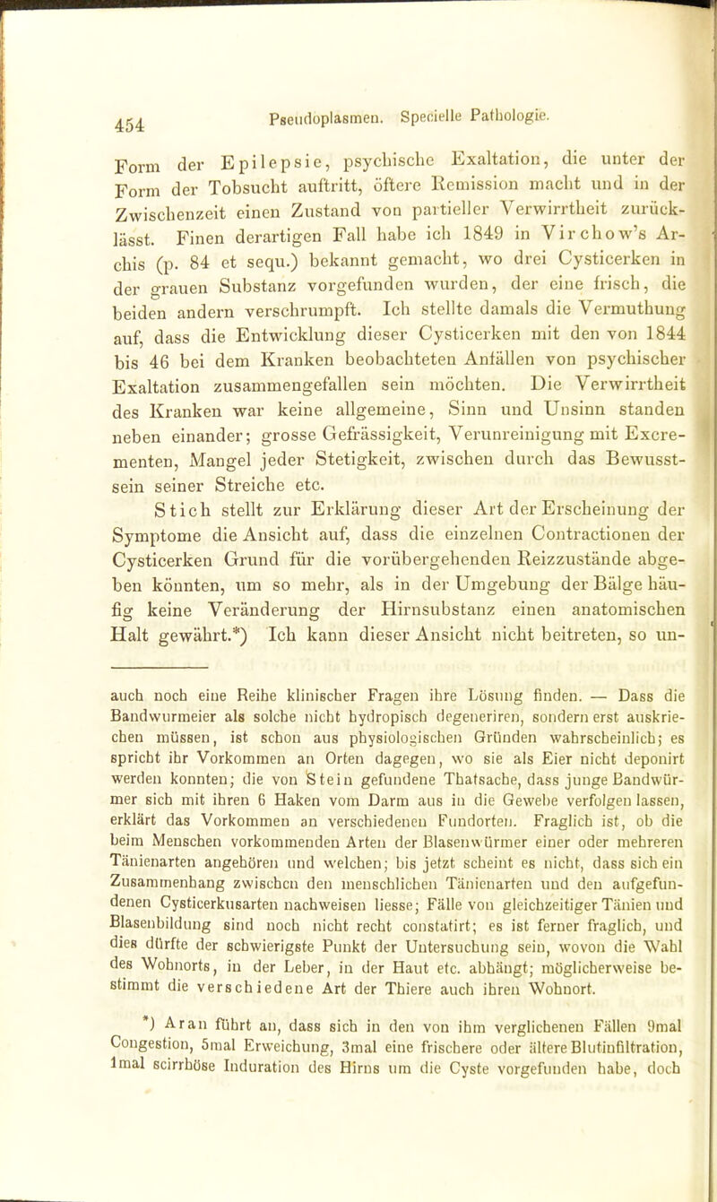 Form der Epilepsie, psycbisclie Exaltation, die unter der Form der Tobsucht auftritt, öftere Remission macht und in der Zwischenzeit einen Zustand von partieller Verwirrtheit zurück- lässt. Einen derartigen Fall habe ich 1849 in Virchow's Ar- chis (p. 84 et sequ.) bekannt gemacht, wo drei Cysticerken in der grauen Substanz vorgefunden wurden, der eine frisch, die beiden andern verschrumpft. Ich stellte damals die Vermuthuug auf, dass die Entwicklung dieser Cysticerken mit den von 1844 bis 46 bei dem Kranken beobachteten Anfällen von psychischer Exaltation zusammengefallen sein möchten. Die Verwirrtheit des Kranken war keine allgemeine, Sinn und Unsinn standen neben einander; grosse Gefrässigkeit, Verunreinigung mit Excre- menten, Mangel jeder Stetigkeit, zwischen durch das Bewusst- sein seiner Streiche etc. Stich stellt zur Erklärung dieser Art der Erscheinung der Symptome die Ansicht auf, dass die einzelnen Contractionen der Cysticerken Grund für die vorübergehenden Reizzustände abge- ben könnten, um so mehr, als in der Umgebung der Bälge häu- fig keine Veränderung der Hirnsubstanz einen anatomischen Halt gewährt.*) Ich kann dieser Ansicht nicht beitreten, so un- auch noch eine Reihe klinischer Fragen ihre Lösung finden. — Dass die Bandwurmeier als solche nicht hydropisch degeueriren, sondern erst auskrie- chen müssen, ist schon aus physiologischen Gründen wahrscheinlich; es spricht ihr Vorkommen an Orten dagegen, wo sie als Eier nicht deponirt werden konnten; die von Stein gefundene Thatsache, dass junge Bandwür- mer sich mit ihren 6 Haken vom Darm aus in die Gewebe verfolgen lassen, erklärt das Vorkommen an verschiedenen Fundorten. Fraglich ist, ob die beim Menschen vorkommenden Arten der Blasenwürmer einer oder mehreren Tänienarten angehören und welchen; bis jetzt scheint es nicht, dass sich ein Zusammenhang zwischen den menschlichen Tänienarten und den aufgefun- denen Cysticerkusarten nachweisen liesse; Fcälle von gleichzeitiger Tänien und Blasenbildung sind noch nicht recht constatirt; es ist ferner fraglich, und dies dürfte der schwierigste Punkt der Untersuchung sein, wovon die Wahl des Wohnorts, in der Leber, in der Haut etc. abhängt; möglicherweise be- stimmt die verschiedene Art der Thiere auch ihren Wohnort. *) Ar an führt an, dass sich in den von ihm verglichenen Fällen !)mal Congestion, öraal Erweichung, 3mal eine frischere oder ältere BlutinGltration, Imal scirrhöse Induration des Hirns um die Cyste vorgefunden habe, doch