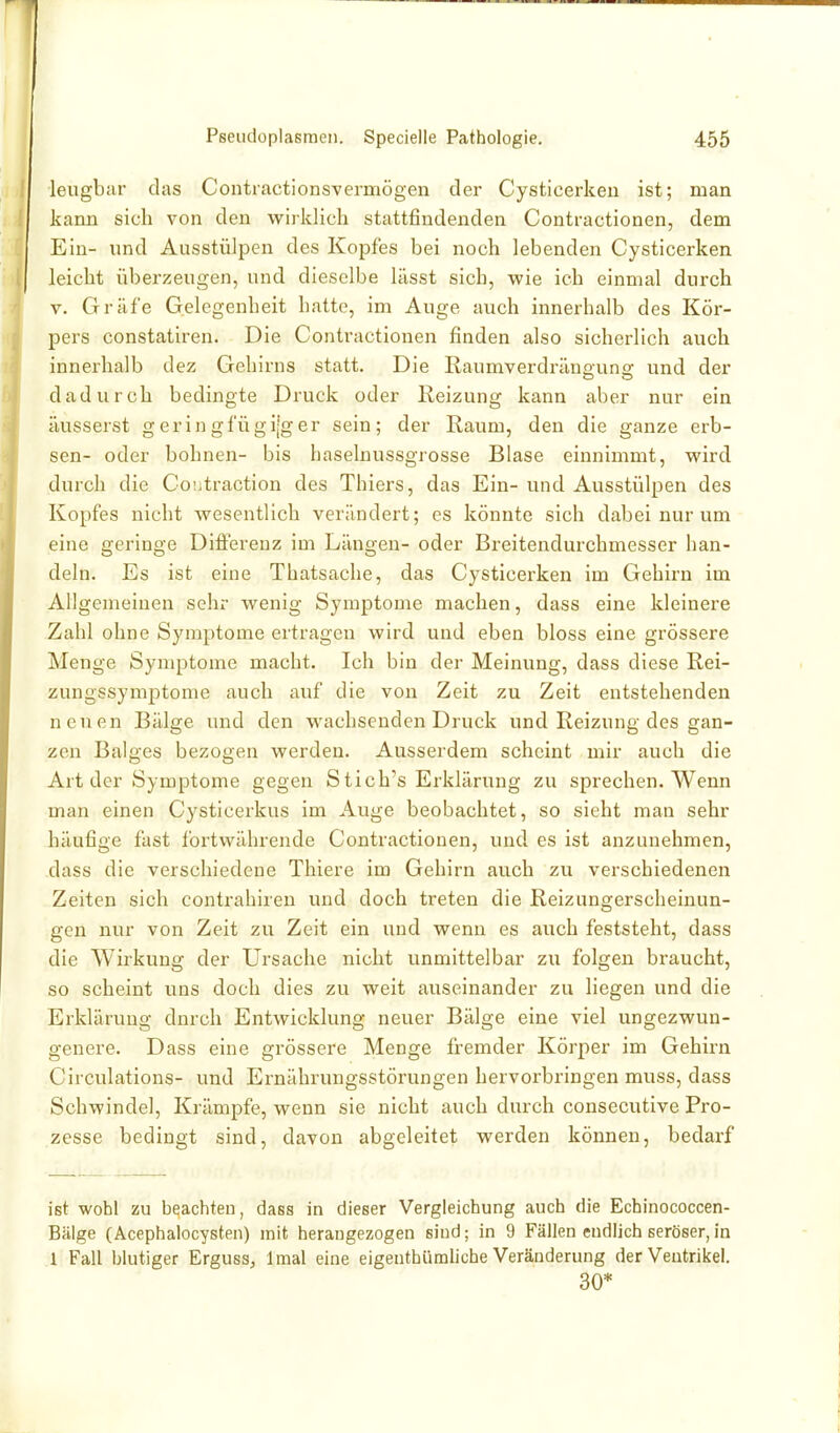 leugbar das Contractionsvermögen der Cysticerkeu ist; man kann sich von den wirklich stattfindenden Contractionen, dem Ein- und Ausstülpen des Kopfes bei noch lebenden Cysticerken leicht überzeugen, und dieselbe lässt sich, wie ich einmal durch V. Gräfe Gelegenheit hatte, im Auge auch innerhalb des Kör- pers constatiren. Die Contractionen finden also sicherlich auch innerhalb dez Gehirns statt. Die Raumverdräno'una: und der dadurch bedingte Druck oder Reizung kann aber nur ein äusserst geringfügi[ger sein; der Kaum, den die ganze erb- sen- oder bohnen- bis haselnussgrosse Blase einnimmt, wird durch die Co'.jtraction des Thiers, das Ein- und Ausstülpen des Kopfes nicht wesentlich verändert; es könnte sich dabei nur um eine geringe Difierenz im Längen- oder Breitendurchmesser han- deln. Es ist eine Thatsache, das Cysticerken im Gehirn im Allgemeinen sehr wenig Symptome machen, dass eine kleinere Zahl ohne Symptome ertragen wird und eben bloss eine grössere Menge Symptome macht. Ich bin der Meinung, dass diese Rei- zungssymptome auch auf die von Zeit zu Zeit entstehenden neuen Bälge und den wachsenden Druck und Reizung des gan- zen Balges bezogen werden. Ausserdem scheint mir auch die Art der Symptome gegen Stich's Erklärung zu sprechen. Wenn man einen Cysticerkus im Auge beobachtet, so sieht man sehr häufige fast fortwährende Contractionen, und es ist anzunehmen, dass die verschiedene Thiere im Gehirn auch zu verschiedenen Zeiten sich contrahiren und doch treten die Reizungerscheinun- gen nur von Zeit zu Zeit ein und wenn es auch feststeht, dass die Wirkung der Ursache nicht unmittelbar zu folgen braucht, so scheint uns doch dies zu weit auseinander zu liegen und die Erklärung durch Entwicklung neuer Bälge eine viel ungezwun- genere. Dass eine grössere Menge fremder Körper im Gehirn Circulations- und Ernährungsstörungen hervorbringen muss, dass Schwinde], Krämpfe, wenn sie nicht auch durch consecutive Pro- zesse bedingt sind, davon abgeleitet werden können, bedarf ist wohl zu beachten, dass in dieser Vergieichung auch die Echinococcen- Bälge (Acephalocysten) mit herangezogen sind; in 9 Fällen endlich seröser, in 1 Fall blutiger Erguss^ Imal eine eigenthümliche Veränderung der Ventrikel. 30*