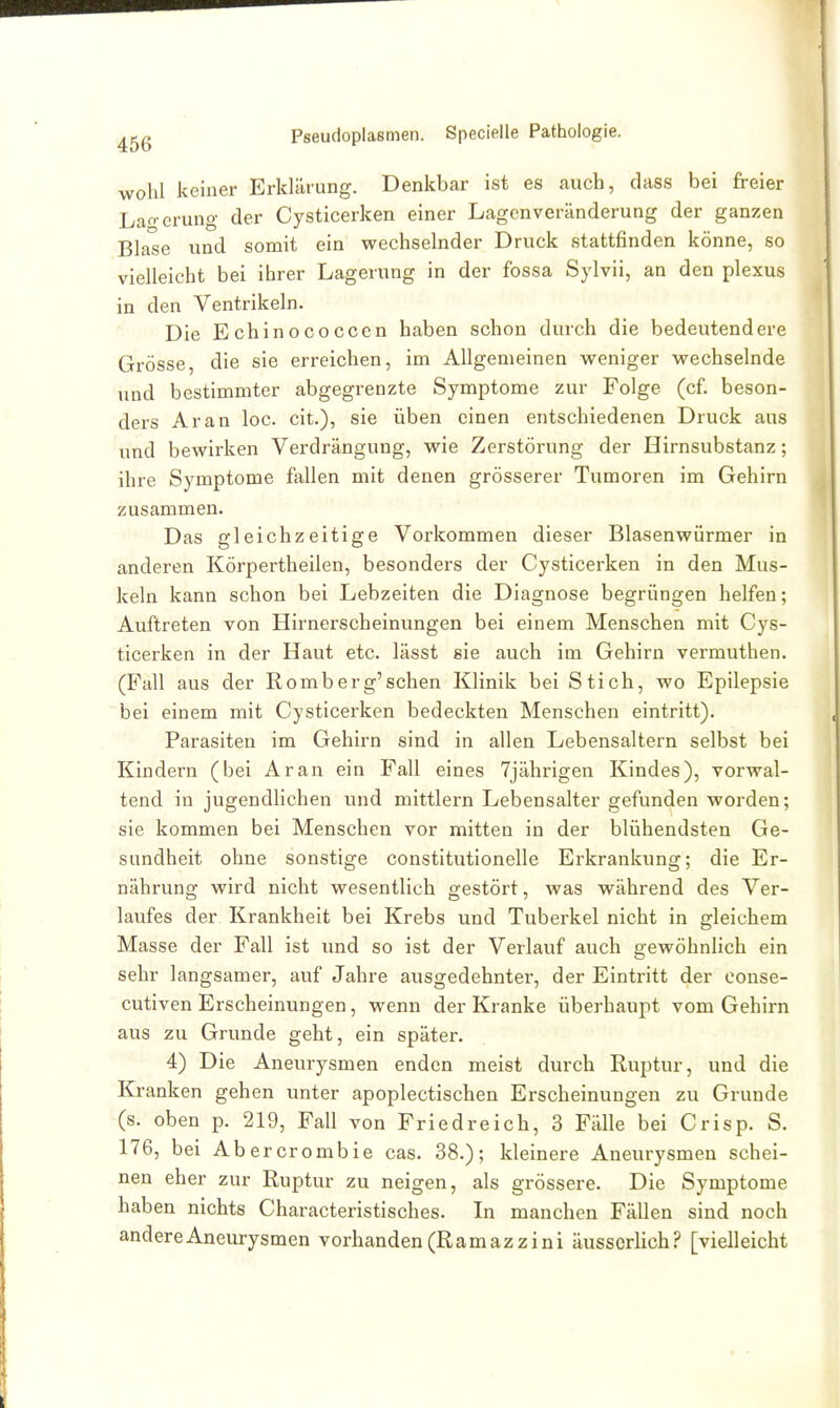 wohl keiner Erkläiung. Denkbar ist es auch, dass bei freier Lagerung der Cysticerken einer Lagen Veränderung der ganzen Blase und somit ein wechselnder Druck stattfinden könne, so vielleicht bei ihrer Lagerung in der fossa Sylvii, an den plexus in den Ventrikeln. Die Echinococccn haben schon durch die bedeutendere Grösse, die sie erreichen, im Allgemeinen weniger wechselnde und bestimmter abgegrenzte Symptome zur Folge (cf. beson- ders Ar an loc. cit.), sie üben einen entschiedenen Druck aus und bewirken Verdrängung, wie Zerstörung der Hirnsubstanz; ihre Symptome fallen mit denen grösserer Tumoren im Gehirn zusammen. Das gleichzeitige Vorkommen dieser Blasenwürmer in anderen Körpertheilen, besonders der Cysticerken in den Mus- keln kann schon bei Lebzeiten die Diagnose begrüngen helfen; Auftreten von Hirnerscheinungen bei einem Menschen mit Cys- ticerken in der Haut etc. lässt sie auch im Gehirn vermuthen. (Fall aus der Romberg'schen Klinik bei Stich, wo Epilepsie bei einem mit Cysticerken bedeckten Menschen eintritt). Parasiten im Gehirn sind in allen Lebensaltern selbst bei Kindern (bei Ar an ein Fall eines 7jährigen Kindes), vorwal- tend in jugendlichen und mittlem Lebensalter gefunden worden; sie kommen bei Menschen vor mitten in der blühendsten Ge- sundheit ohne sonstige constitutionelle Erkrankung; die Er- nährung wird nicht wesentlich gestört, was während des Ver- laufes der Krankheit bei Krebs und Tuberkel nicht in gleichem Masse der Fall ist und so ist der Verlauf auch gewöhnlich ein sehr langsamer, auf Jahre ausgedehnter, der Eintritt der conse- cutiven Erscheinungen, wenn der Kranke überhaupt vom Gehirn aus zu Grunde geht, ein später. 4) Die Aneurysmen enden meist durch Ruptur, und die Kranken gehen unter apoplectischen Erscheinungen zu Grunde (s. oben p. 219, Fall von Fried reich, 3 Fälle bei Crisp. S. 176, bei Abercrombie cas. 38.); kleinere Aneurysmen schei- nen eher zur Ruptur zu neigen, als grössere. Die Symptome haben nichts Characteristisches. In manchen Fällen sind noch andere Aneurysmen vorhanden (Ramazzini äusserlich? [vielleicht