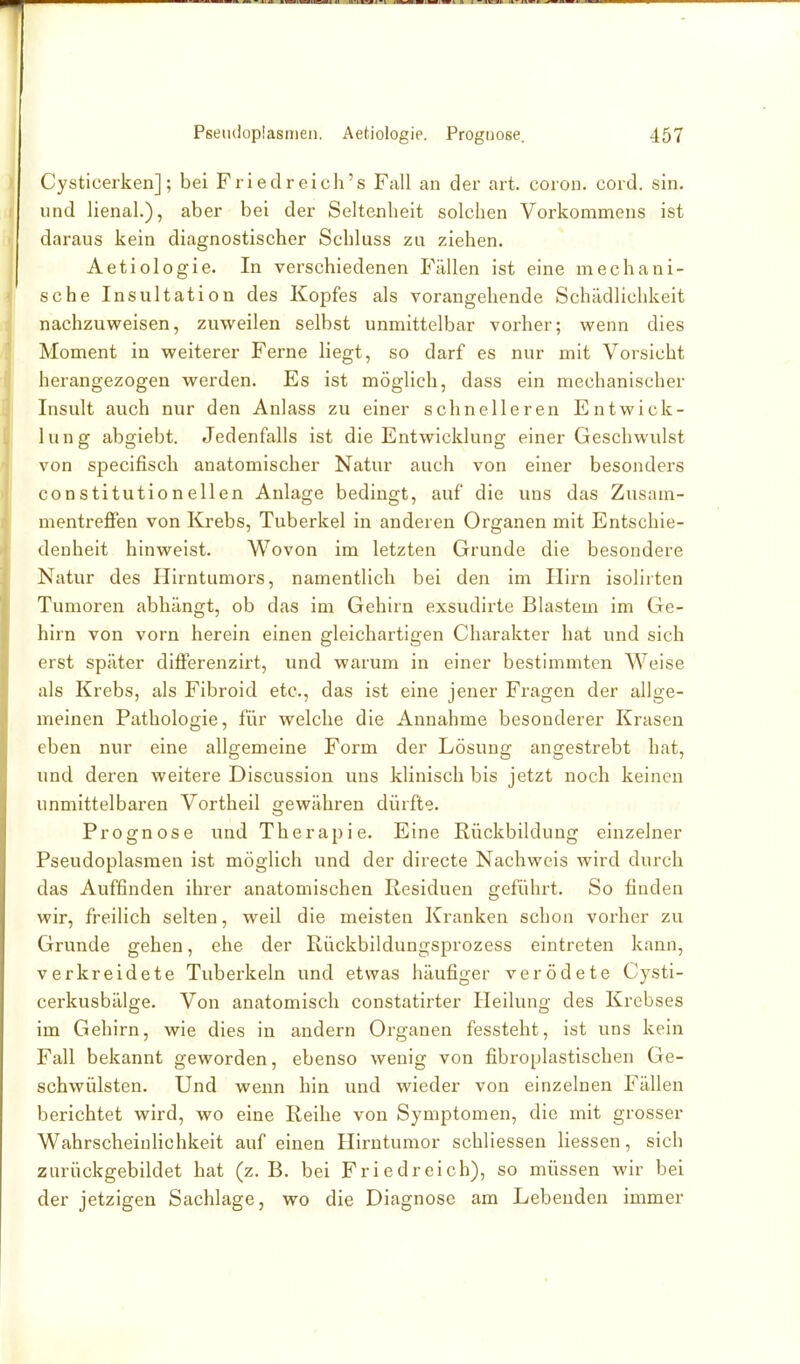 Cysticerken]; bei Friedreich's Fall an der art. coroii. cord. sin. und lienal.), aber bei der Seltenheit solchen Vorkomniens ist daraus kein diagnostischer Schluss zu ziehen. Aetiologie. In verschiedenen Fällen ist eine mechani- sche Insultation des Kopfes als vorangehende Schädlichkeit nachzuweisen, zuweilen selbst unmittelbar vorher; wenn dies Moment in weiterer Ferne liegt, so darf es nur mit Vorsicht herangezogen werden. Es ist möglich, dass ein mechanischer Insult auch nur den Anlass zu einer schnelleren Entwick- lung abgiebt. Jedenfalls ist die Entwicklung einer Geschwulst von specifisch anatomischer Natur auch von einer besonders constitutionellen Anlage bedingt, auf die uns das Zus;un- mentreffen von Krebs, Tuberkel in anderen Organen mit Entschie- denheit hinweist. Wovon im letzten Grunde die besondere Natur des Hirntumors, namentlich bei den im Hirn isolirten Tumoren abhängt, ob das im Gehirn exsudirte Blastem im Ge- hirn von vorn herein einen gleichartigen Charakter hat und sich erst später differenzirt, und warum in einer bestimmten Weise als Krebs, als Fibroid etc., das ist eine jener Fragen der allge- meinen Pathologie, für welche die Annahme besonderer Krasen eben nur eine allgemeine Form der Lösung angestrebt hat, und deren weitere Discussion uns klinisch bis jetzt noch keinen unmittelbai'en Vortheil gewähren dürfte. ■ ■; Prognose und Therapie. Eine Rückbildung einzelner Pseudoplasraen ist möglich und der directe Nachweis wird durch das Auffinden ihrer anatomischen Residuen geführt. So finden wir, freilich selten, weil die meisten Kranken schon vorher zu Grunde gehen, ehe der Rückbildungsprozess eintreten kann, verkreidete Tuberkeln und etwas häufiger verödete Cysti- cerkusbälge. Von anatomisch constatirter Heilung des Krebses im Gehirn, wie dies in andern Organen fessteht, ist uns kein Fall bekannt geworden, ebenso wenig von fibroplastischen Ge- schwülsten. Und wenn hin und wieder von einzelnen Fällen berichtet wird, wo eine Reihe von Symptomen, die mit grosser WahrscheinHchkeit auf einen Hirntumor schliessen Hessen, sich zurückgebildet hat (z. B. bei Friedreich), so müssen wir bei der jetzigen Sachlage, wo die Diagnose am Lebenden immer