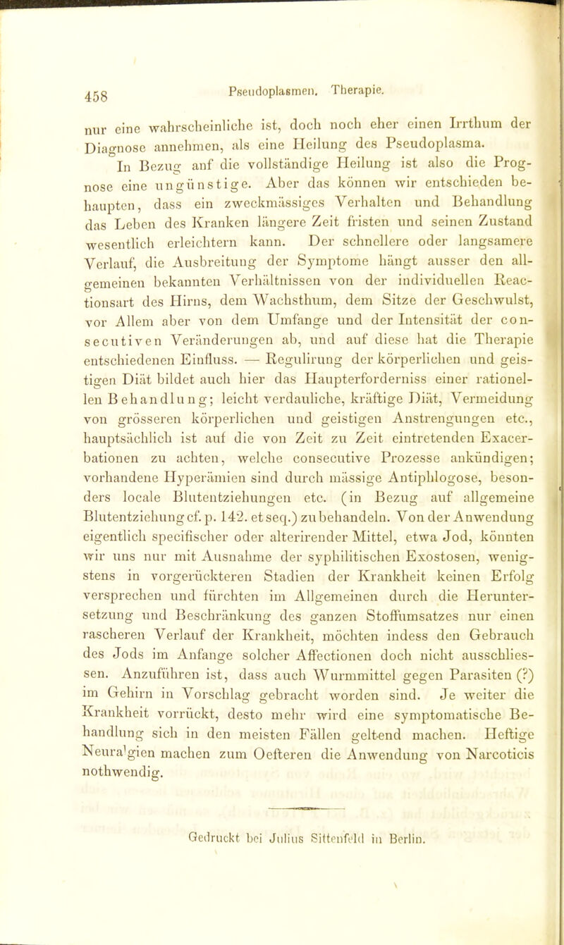 ^gg Pfieiidoplasmen, Therapie. nur eine wahrscheinliche ist, doch noch eher einen Irrthum der Diagnose annehmen, als eine Heilung des Pseudoplasma. In Bezug anf die vollständige Heilung ist also die Prog- nose eine ungünstige. Aber das können wir entschieden be- haupten, dass ein zweckmässiges Verhalten und Behandlung das Leben des Kranken längere Zeit fristen und seinen Zustand wesentlich erleichtern kann. Der schnellere oder langsamere Verlauf, die Ausbreitung der Symptome hängt ausser den all- o-emeinen bekannten Verhältnissen von der individuellen Reac- tionsart des Hirns, dem Wachsthum, dem Sitze der Geschwulst, vor Allem aber von dem Umfange und der Intensität der con- secutiven Veränderungen ab, vind auf diese hat die Therapie entschiedenen Einfluss. — ßegulirung der körperlichen und geis- tigen Diät bildet auch hier das Haupterforderniss einer rationel- len Behandlung; leicht verdauliche, kräftige Diät, Vermeidung von grösseren körperlichen und geistigen Anstrengungen etc., hauptsächlich ist auf die von Zeit zu Zeit eintretenden Exacer- bationen zu achten, welche consecutive Prozesse ankündigen; vorhandene Hyperämien sind durch mässige Antiphlogose, beson- ders locale Blutentziehungen etc. (in Bezug auf allgemeine Blutentziehung cf. p. 142. et seq.) zu behandeln. Von der Anwendung eigentlich specifischer oder alterirender Mittel, etwa Jod, könnten wir ims nur mit Ausnahme der syphilitischen Exostosen, wenig- stens in vorgerückteren Stadien der Krankheit keinen Erfolg versprechen und fürchten im Allgemeinen durch die Herunter- setzung und Beschränkung des ganzen Stoffumsatzes nur einen rascheren Verlauf der Krankheit, möchten indess den Gebrauch des Jods im Anfange solcher AfFectionen doch nicht ausschlies- sen. Anzuführen ist, dass auch Wurmmittel gegen Parasiten (?) im Gehirn in Vorschlag gebracht worden sind. Je weiter die Krankheit vorrückt, desto mehr wird eine symptomatische Be- handlung sich in den meisten Fällen geltend machen. Heftige Neuralgien machen zum Oefteren die Anwendung von Narcoticis nothwendiff. Gedruckt bei Julius Sittrnfi'ld in Berlin. \