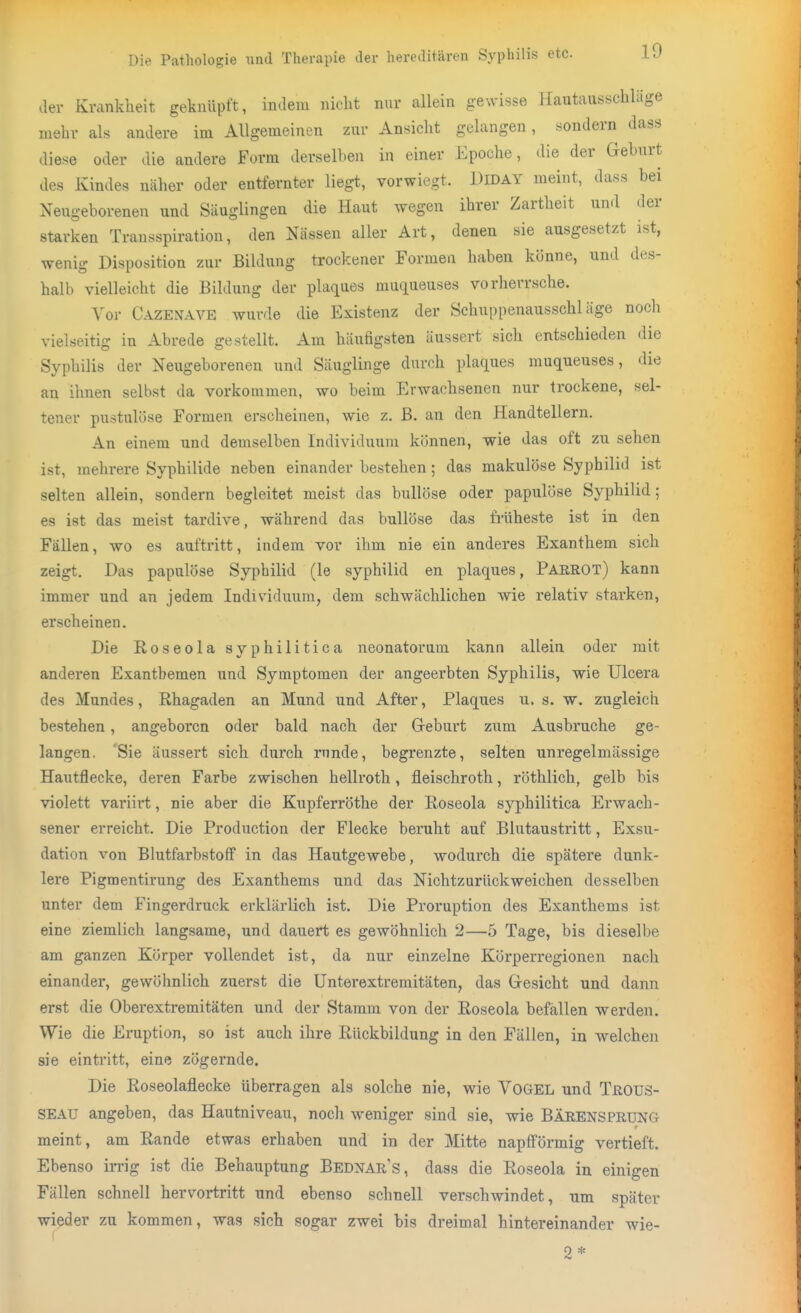 der Krankheit geknüpft, indem nicht nur allein gewisse Hautausschläge mehr als andere im Allgemeinen zur Ansicht gelangen, sondern dass diese oder die andere Form derselben in einer Epoche, die der Geburt des Kindes näher oder entfernter liegt, vorwiegt. Diday meint, dass bei Neugeborenen und Säuglingen die Haut wegen ihrer Zartheit und der starken Transspiration, den Nässen aller Art, denen sie ausgesetzt ist, wenig Disposition zur Bildung trockener Formen haben könne, und des- halb vielleicht die Bildung der plaques mucjueuses vorherrsche. Vor Cazenave wurde die Existenz der Schuppenausschläge noch vielseitig in Abrede gestellt. Am häufigsten äussert sich entschieden die Syphilis der Neugeborenen und Säuglinge durch plaques muqueuses, die an ihnen selbst da vorkommen, wo beim Erwachsenen nur trockene, sel- tener pustulöse Formen erscheinen, wie z. B. an den Handtellern. An einem und demselben Individuum können, wie das oft zu sehen ist, mehrere Syphilide neben einander bestehen; das makulöse Syphilid ist selten allein, sondern begleitet meist das bullöse oder papulöse Syphilid; es ist das meist tardive, während das bullöse das früheste ist in den Fällen, wo es auftritt, indem vor ihm nie ein anderes Exanthem sich zeigt. Das papulöse Syphilid (le Syphilid en plaques, Parrot) kann immer und an jedem Individuum, dem schwächlichen wie relativ starken, erscheinen. Die Roseola syphilitica neonatorum kann allein oder mit anderen Exanthemen und Symptomen der angeerbten Syphilis, wie Ulcera des Mundes, Rhagaden an Mund und After, Plaques u. s. w. zugleich bestehen, angeboren oder bald nach der Geburt zum Ausbruche ge- langen, Sie äussert sich durch runde, begrenzte, selten unregelmässige Hautflecke, deren Farbe zwischen hellroth, fleischroth, röthlich, gelb bis violett variirt, nie aber die Kupferröthe der Roseola syphilitica Erwach- sener erreicht. Die Production der Flecke beruht auf Blutaustritt, Exsu- dation von Blutfarbstoff in das Hautgewebe, wodurch die spätere dunk- lere Pigmentirung des Exanthems und das Nichtzurückweichen desselben unter dem Fingerdruck erklärlich ist. Die Proruption des Exanthems ist eine ziemlich langsame, und dauert es gewöhnlich 2—.5 Tage, bis dieselbe am ganzen Körper vollendet ist, da nur einzelne Körperregionen nach einander, gewöhnlich zuerst die Unterextremitäten, das Gesicht und dann erst die Oberextremitäten und der Stamm von der Roseola befallen werden. Wie die Eruption, so ist auch ihre Rückbildung in den Fällen, in welchen sie eintritt, eine zögernde. Die Roseolaflecke überragen als solche nie, wie VOGEL und TroüS- SEAU angeben, das Hautniveau, noch weniger sind sie, wie BÄRENSPRUNG meint, am Rande etwas erhaben und in der Mitte napfförmig vertieft. Ebenso ii-rig ist die Behauptung Bednars, dass die Roseola in einigen Fällen schnell hervortritt und ebenso schnell verschwindet, um später wieder zu kommen, was sich sogar zwei bis dreimal hintereinander wie- 2*