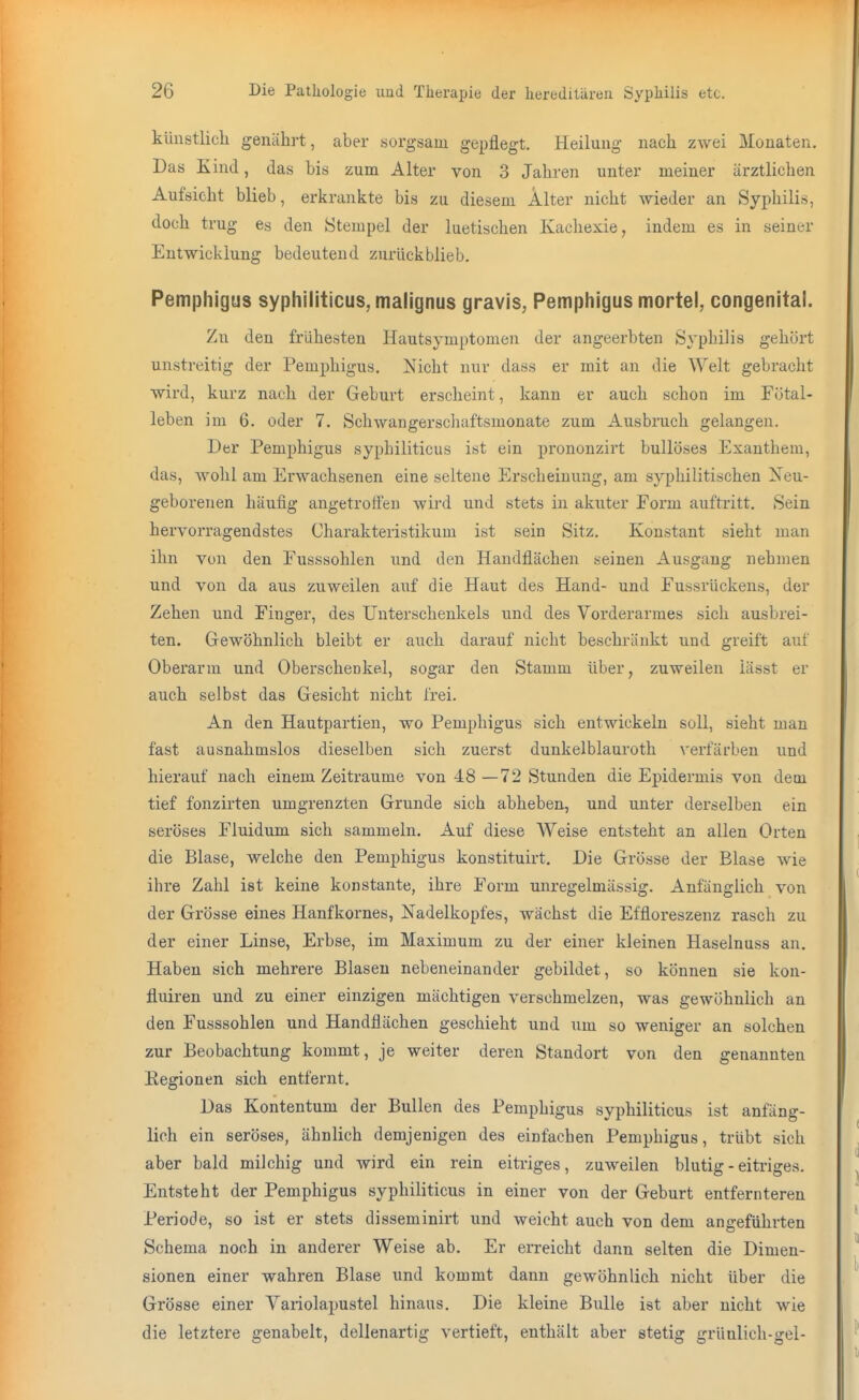 künstlich genährt, aber sorgsam gepflegt. Heilung nach zwei Monaten. Das Kind, das bis zum Alter von 3 Jahren unter meiner ärztlichen Aufsicht blieb, erkrankte bis zu diesem Älter nicht wieder an Syphilis, doch trug es den Stempel der luetischen Kachexie, indem es in seiner Entwicklung bedeutend zuriickblieb. Pemphigus syphiliticus, malignus gravis, Pemphigus mortel, congenital. Zu den frühesten Hautsymptomen der angeerbten Syphilis gehört unstreitig der Pemphigus. Nicht nur dass er mit an die Welt gebi-acht wird, kurz nach der Geburt erscheint, kann er auch schon im Fötal- leben im 6. oder 7. Schwangerschaftsmonate zum Ausbruch gelangen. Der Pemphigus syphiliticus ist ein prononzirt bullöses Exanthem, das, wohl am Erwachsenen eine seltene Erscheinung, am syphilitischen Xeu- geborenen häufig angetroffen wii'd und stets in akuter Form auftritt. Sein hervorragendstes Charakteristikum ist sein Sitz. Konstant sieht man ihn von den Fusssohlen und den Handflächen seinen Ausgang nehmen und von da aus zuweilen auf die Haut des Hand- und Fussrückens, der Zehen und Finger, des Unterschenkels und des Vorderarmes sich ausbrei- ten. Gewöhnlich bleibt er auch darauf nicht beschränkt und greift auf Oberarm und Oberschenkel, sogar den Stamm über, zuweilen iässt er auch selbst das Gesicht nicht frei. An den Hautpartien, wo Pemphigus sich entwickeln soll, sieht man fast ausnahmslos dieselben sich zuerst dunkelblauroth verfärben und hierauf nach einem Zeiträume von 48 —72 Stunden die Epidermis von dem tief fonzirten umgrenzten Grunde sich abheben, und unter derselben ein seröses Fluidum sich sammeln. Auf diese Weise entsteht an allen Orten die Blase, welche den Pemphigus konstituirt. Die Grösse der Blase wie ihre Zahl ist keine konstante, ihre Form unregelmässig. Anfänglich von der Grösse eines Hanfkornes, Nadelkopfes, wächst die Effloreszenz rasch zu der einer Linse, Erbse, im Maximum zu der einer kleinen Haselnuss an. Haben sich mehrere Blasen nebeneinander gebildet, so können sie kon- fluiren und zu einer einzigen mächtigen verschmelzen, was gewöhnlich an den Fusssohlen und Handflächen geschieht und um so weniger an solchen zur Beobachtung kommt, je weiter deren Standort von den genannten Eegionen sich entfernt. Das Kontentum der Bullen des Pemphigus syphiliticus ist anfäng- lich ein seröses, ähnlich demjenigen des einfachen Pemphigus, trübt sich aber bald milchig und wird ein rein eitriges, zuweilen blutig - eiti'iges. Entsteht der Pemphigus syphiliticus in einer von der Geburt entfernteren Periode, so ist er stets disseminirt und weicht auch von dem angeführten Schema noch in anderer Weise ab. Er erreicht dann selten die Dimen- sionen einer wahren Blase und kommt dann gewöhnlich nicht über die Grösse einer Variolapustel hinaus. Die kleine Bulle ist aber nicht wie die letztere genabelt, dellenartig vertieft, enthält aber stetig grünlich-gel-